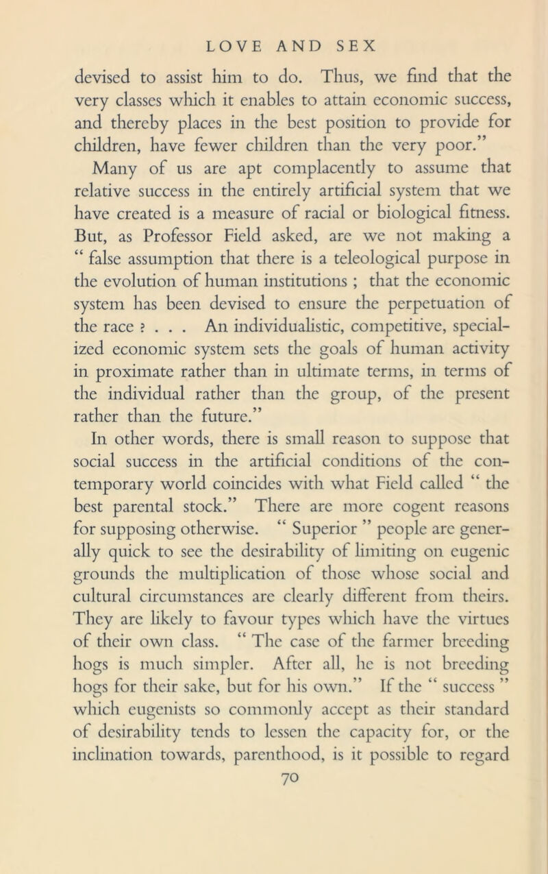 devised to assist him to do. Thus, we find that the very classes which it enables to attain economic success, and thereby places in the best position to provide for children, have fewer children than the very poor.” Many of us are apt complacently to assume that relative success in the entirely artificial system that we have created is a measure of racial or biological fitness. But, as Professor Field asked, are we not making a “ false assumption that there is a teleological purpose in the evolution of human institutions ; that the economic system has been devised to ensure the perpetuation of the race ? . . . An individualistic, competitive, special¬ ized economic system sets the goals of human activity in proximate rather than in ultimate terms, in terms of the individual rather than the group, of the present rather than the future.” In other words, there is small reason to suppose that social success in the artificial conditions of the con¬ temporary world coincides with what Field called “ the best parental stock.” There are more cogent reasons for supposing otherwise. “ Superior ” people arc gener¬ ally quick to see the desirability of limiting on eugenic grounds the multiplication of those whose social and cultural circumstances are clearly different from theirs. They are likely to favour types which have the virtues of their own class. “ The case of the farmer breeding hogs is much simpler. After all, he is not breeding hogs for their sake, but for his own.” If the “ success ” which eugenists so commonly accept as their standard of desirability tends to lessen the capacity for, or the inclination towards, parenthood, is it possible to regard