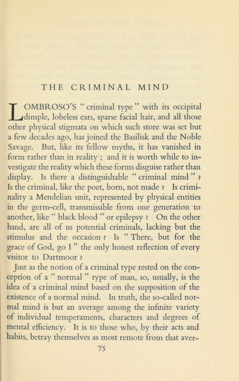 THE CRIMINAL MIND LOMBROSO’S “ criminal type ” with its occipital dimple, lobeless ears, sparse facial hair, and all those other physical stigmata on which such store was set but a few decades ago, has joined the Basilisk and the Noble Savage. But, like its fellow myths, it has vanished in form rather than in reality ; and it is worth while to in¬ vestigate the reality which these forms disguise rather than display. Is there a distinguishable “ criminal mind ” ? Is the criminal, like the poet, bom, not made ? Is crimi¬ nality a Mendelian unit, represented by physical entities in the germ-cell, transmissible from one generation to another, like “ black blood ” or epilepsy ? On the other hand, are all of us potential criminals, lacking but the stimulus and the occasion ? Is There, but for the grace of God, go I ” the only honest reflection of every visitor to Dartmoor ? Just as the notion of a criminal type rested on the con¬ ception of a “ normal ” type of man, so, usually, is the idea of a criminal mind based on the supposition of the existence of a normal mind. In truth, the so-called nor¬ mal mind is but an average among the infinite variety of individual temperaments, characters and degrees of mental efficiency. It is to those who, by their acts and habits, betray themselves as most remote from that aver-