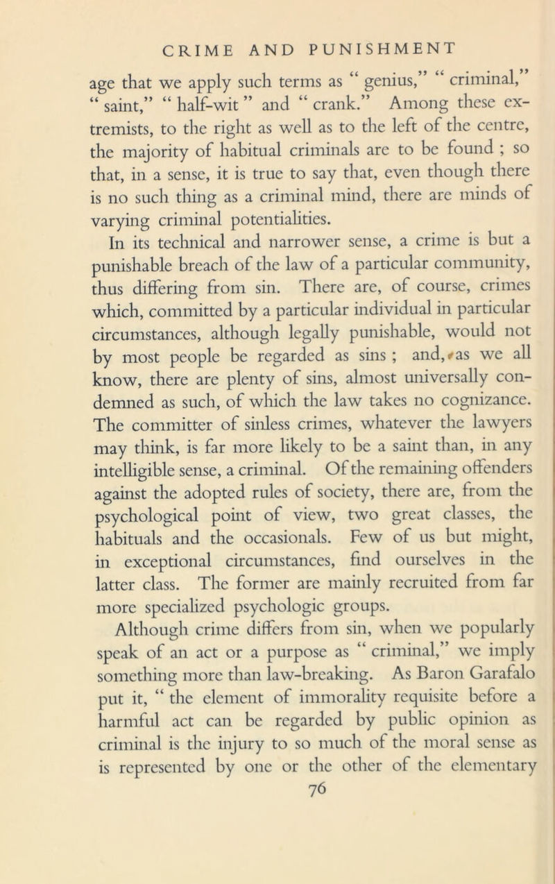 age that we apply such terms as “ genius,” “ criminal, “ saint,” “ half-wit ” and “ crank.” Among these ex¬ tremists, to the right as well as to the left of the centre, the majority of habitual criminals are to be found ; so that, in a sense, it is true to say that, even though there is no such thing as a criminal mind, there are minds of varying criminal potentialities. In its technical and narrower sense, a crime is but a punishable breach of the law of a particular community, thus differing from sin. There are, of course, crimes which, committed by a particular individual in particular circumstances, although legally punishable, would not by most people be regarded as sins ; and,*as we all know, there are plenty of sins, almost universally con¬ demned as such, of which the law takes no cognizance. The committer of sinless crimes, whatever the lawyers may think, is far more likely to be a saint than, in any intelligible sense, a criminal. Of the remaining offenders against the adopted rules of society, there are, from the psychological point of view, two great classes, the habituals and the occasional. Few of us but might, in exceptional circumstances, find ourselves in the latter class. The former are mainly recruited from far more specialized psychologic groups. Although crime differs from sin, when we popularly speak of an act or a purpose as “ criminal,” we imply something more than law-breaking. As Baron Garafalo put it, “ the element of immorality requisite before a harmful act can be regarded by public opinion as criminal is the injury to so much of the moral sense as is represented by one or the other of the elementary