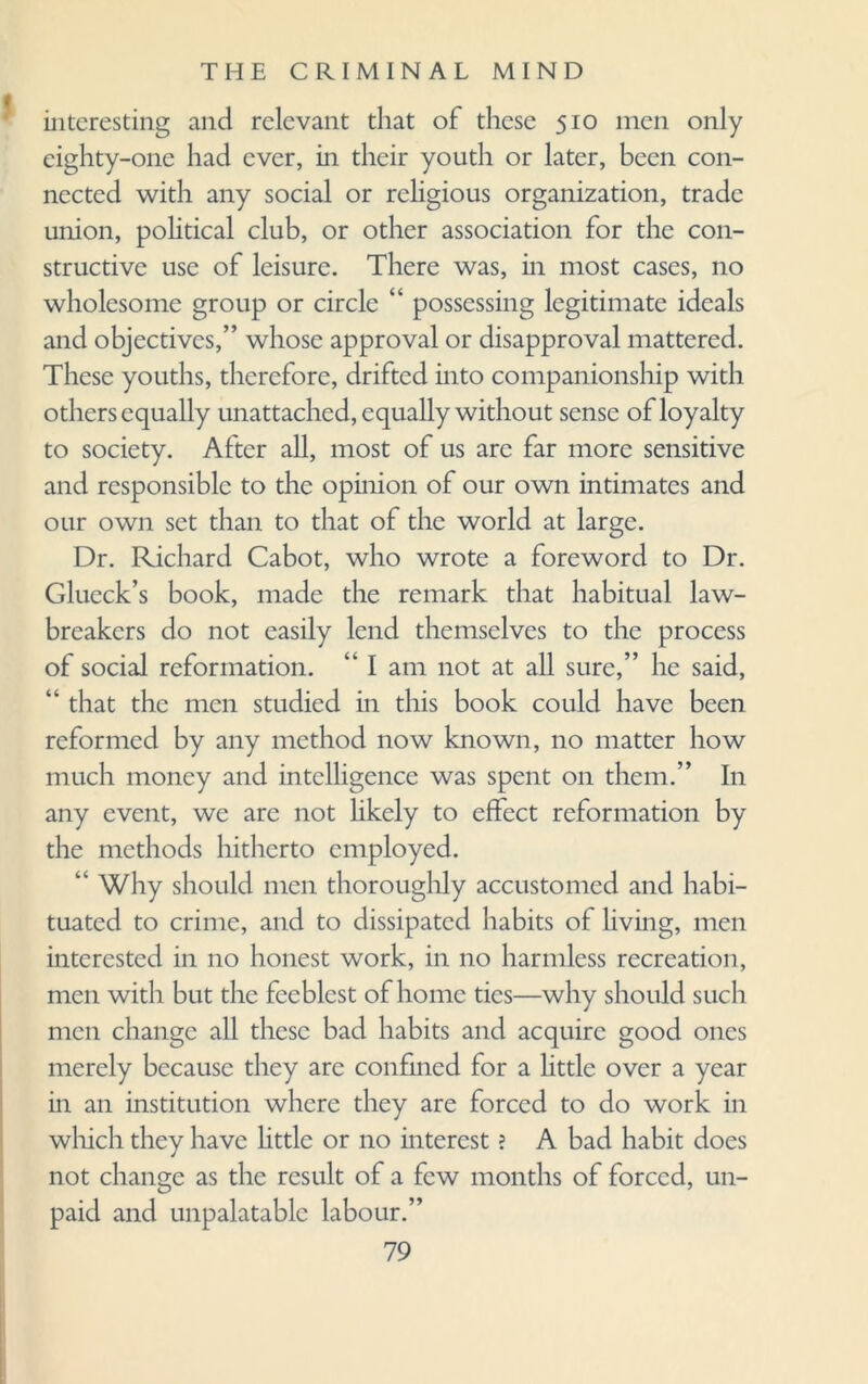 interesting and relevant that of these 510 men only eighty-one had ever, in their youth or later, been con¬ nected with any social or religious organization, trade union, political club, or other association for the con¬ structive use of leisure. There was, in most cases, no wholesome group or circle “ possessing legitimate ideals and objectives,” whose approval or disapproval mattered. These youths, therefore, drifted into companionship with others equally unattached, equally without sense of loyalty to society. After all, most of us are far more sensitive and responsible to the opinion of our own intimates and our own set than to that of the world at large. Dr. Richard Cabot, who wrote a foreword to Dr. Glueck’s book, made the remark that habitual law¬ breakers do not easily lend themselves to the process of social reformation. “ I am not at all sure,” lie said, “ that the men studied in this book could have been reformed by any method now known, no matter how much money and intelligence was spent on them.” In any event, we are not likely to effect reformation by the methods hitherto employed. “Why should men thoroughly accustomed and habi¬ tuated to crime, and to dissipated habits of living, men interested in no honest work, in no harmless recreation, men with but the feeblest of home tics—why should such men change all these bad habits and acquire good ones merely because they are confined for a little over a year in an institution where they are forced to do work in which they have little or no interest ? A bad habit does not change as the result of a few months of forced, un¬ paid and unpalatable labour.”