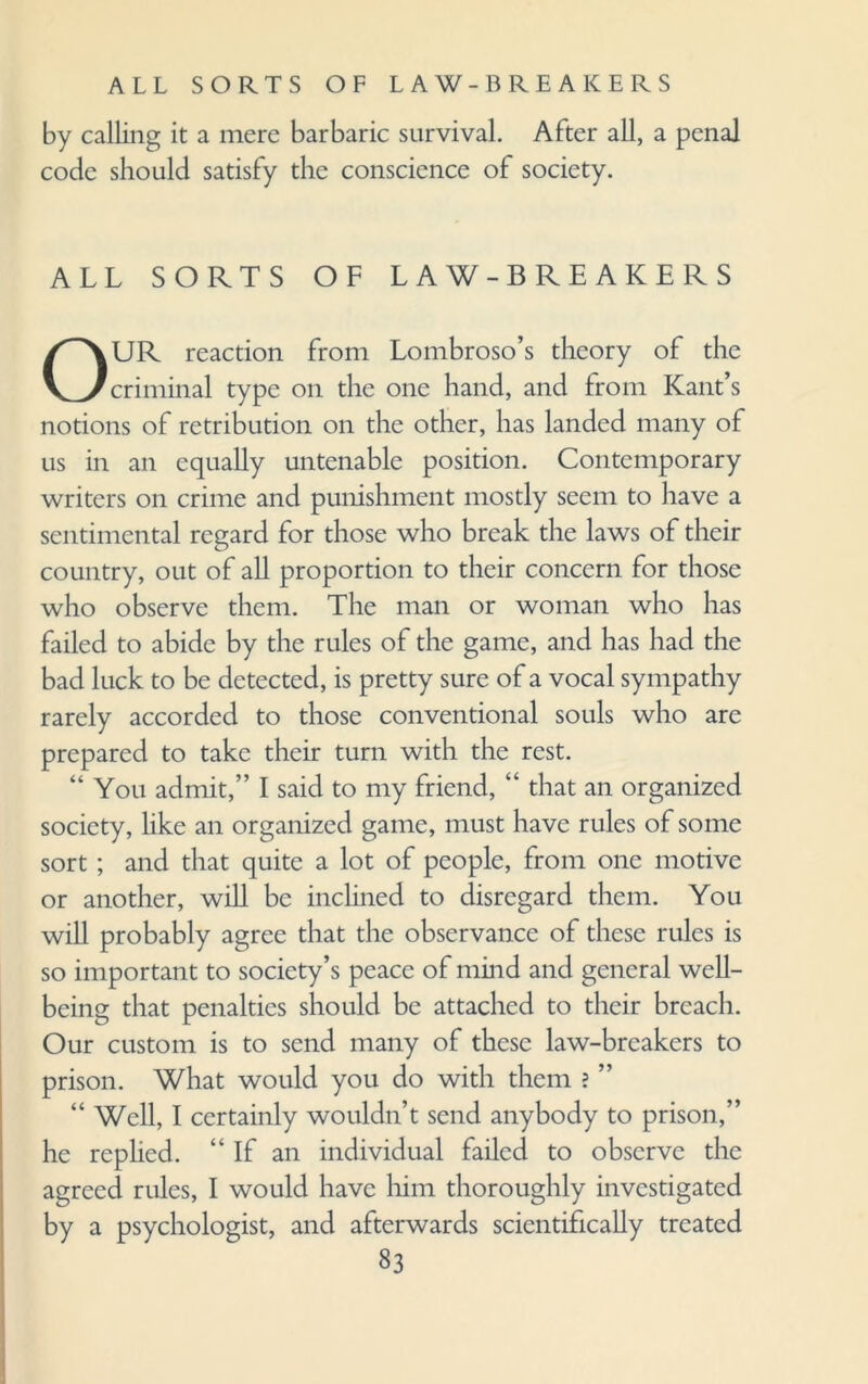 by calling it a mere barbaric survival. After all, a penal code should satisfy the conscience of society. ALL SORTS OF LAW-BREAKERS OUR reaction from Lombroso’s theory of the criminal type on the one hand, and from Kant’s notions of retribution on the other, has landed many of us in an equally untenable position. Contemporary writers on crime and punishment mostly seem to have a sentimental regard for those who break the laws of their country, out of all proportion to their concern for those who observe them. The man or woman who has failed to abide by the rules of the game, and has had the bad luck to be detected, is pretty sure of a vocal sympathy rarely accorded to those conventional souls who are prepared to take their turn with the rest. “ You admit,” I said to my friend, “ that an organized society, like an organized game, must have rules of some sort; and that quite a lot of people, from one motive or another, will be inclined to disregard them. You will probably agree that the observance of these rules is so important to society’s peace of mind and general well¬ being that penalties should be attached to their breach. Our custom is to send many of these law-breakers to prison. What would you do with them ? ” “ Well, I certainly wouldn’t send anybody to prison,” he rephed. “If an individual failed to observe the agreed rules, I would have him thoroughly investigated by a psychologist, and afterwards scientifically treated