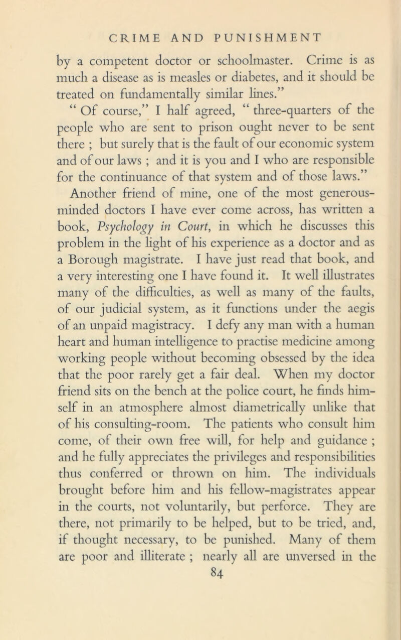 by a competent doctor or schoolmaster. Crime is as much a disease as is measles or diabetes, and it should be treated on fundamentally similar lines.” “ Of course,” I half agreed, “ three-quarters of the people who are sent to prison ought never to be sent there ; but surely that is the fault of our economic system and of our laws ; and it is you and I who are responsible for the continuance of that system and of those laws.” Another friend of mine, one of the most generous- minded doctors I have ever come across, has written a book, Psychology in Court, in which he discusses this problem in the light of his experience as a doctor and as a Borough magistrate. I have just read that book, and a very interesting one I have found it. It well illustrates many of the difficulties, as well as many of the faults, of our judicial system, as it functions under the aegis of an unpaid magistracy. I defy any man with a human heart and human intelligence to practise medicine among working people without becoming obsessed by the idea that the poor rarely get a fair deal. When my doctor friend sits on the bench at the police court, he finds him¬ self in an atmosphere almost diametrically unlike that of his consulting-room. The patients who consult him come, of their own free will, for help and guidance ; and he fully appreciates the privileges and responsibilities thus conferred or thrown on him. The individuals brought before him and his fellow-magistrates appear in the courts, not voluntarily, but perforce. They are there, not primarily to be helped, but to be tried, and, if thought necessary, to be punished. Many of them are poor and illiterate ; nearly all are unversed in the