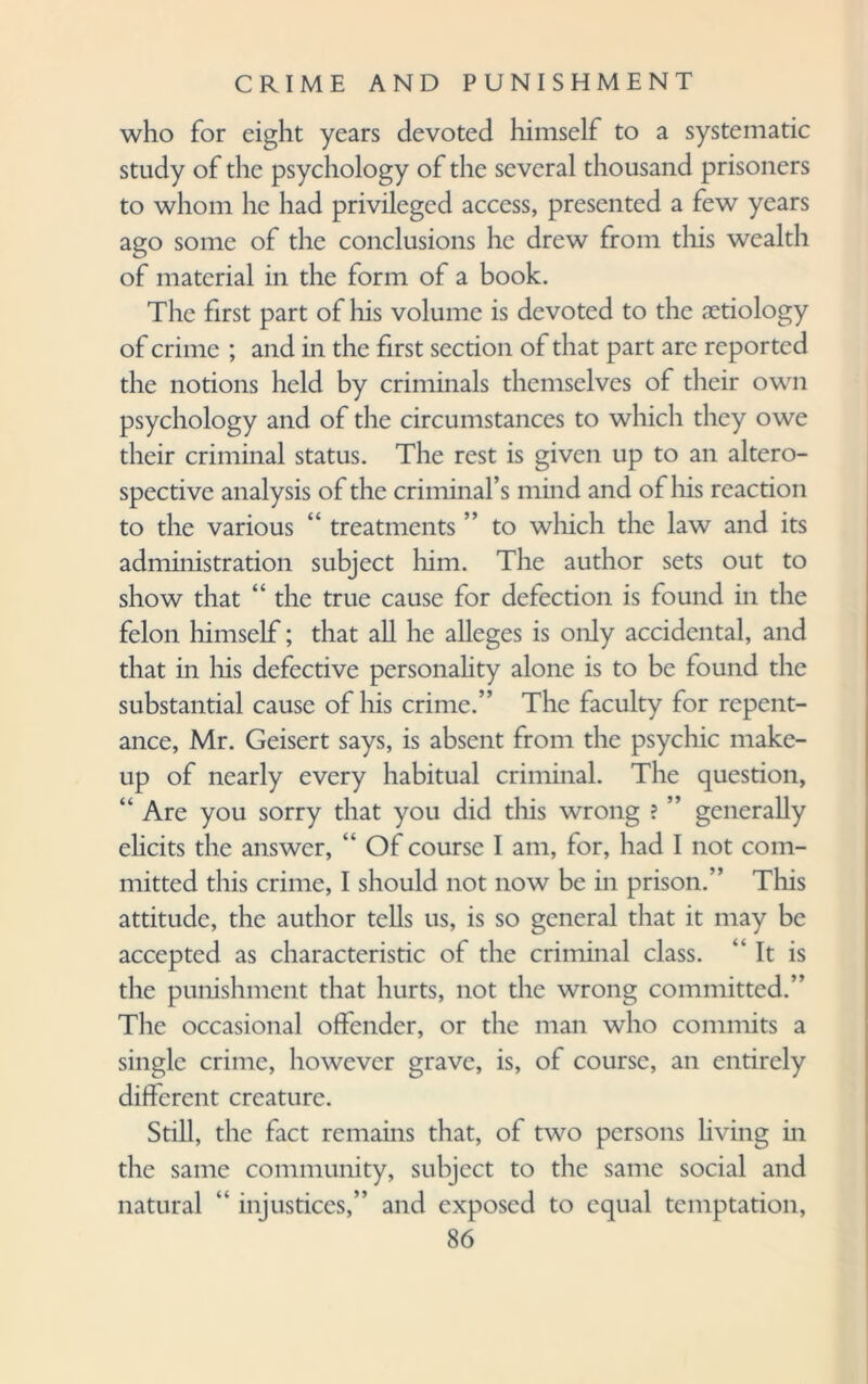 who for eight years devoted himself to a systematic study of the psychology of the several thousand prisoners to whom he had privileged access, presented a few years ago some of the conclusions he drew from this wealth of material in the form of a book. The first part of his volume is devoted to the aetiology of crime ; and in the first section of that part are reported the notions held by criminals themselves of their own psychology and of the circumstances to which they owe their criminal status. The rest is given up to an altero- spective analysis of the criminal’s mind and of his reaction to the various “ treatments ” to which the law and its administration subject him. The author sets out to show that “ the true cause for defection is found in the felon himself; that all he alleges is only accidental, and that in his defective personality alone is to be found the substantial cause of his crime.” The faculty for repent¬ ance, Mr. Geisert says, is absent from the psychic make¬ up of nearly every habitual criminal. The question, “ Are you sorry that you did this wrong ? ” generally elicits the answer, “ Of course I am, for, had I not com¬ mitted this crime, I should not now be in prison.” This attitude, the author tells us, is so general that it may be accepted as characteristic of the criminal class. “It is the punishment that hurts, not the wrong committed.” The occasional offender, or the man who commits a single crime, however grave, is, of course, an entirely different creature. Still, the fact remains that, of two persons living in the same community, subject to the same social and natural “ injustices,” and exposed to equal temptation,