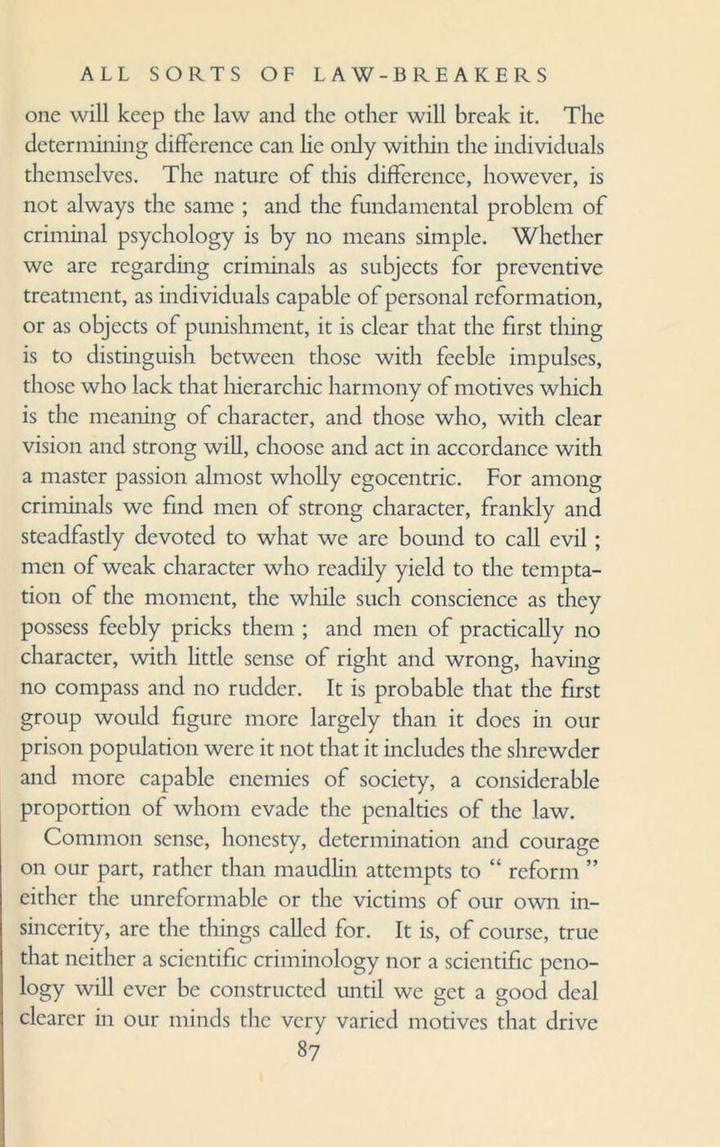 one will keep the law and the other will break it. The determining difference can lie only within the individuals themselves. The nature of this difference, however, is not always the same ; and the fundamental problem of criminal psychology is by no means simple. Whether we are regarding criminals as subjects for preventive treatment, as individuals capable of personal reformation, or as objects of punishment, it is clear that the first thing is to distinguish between those with feeble impulses, those who lack that hierarchic harmony of motives which is the meaning of character, and those who, with clear vision and strong will, choose and act in accordance with a master passion almost wholly egocentric. For among criminals we find men of strong character, frankly and steadfastly devoted to what we are bound to call evil ; men of weak character who readily yield to the tempta¬ tion of the moment, the while such conscience as they possess feebly pricks them ; and men of practically no character, with little sense of right and wrong, having no compass and no rudder. It is probable that the first group would figure more largely than it does in our prison population were it not that it includes the shrewder and more capable enemies of society, a considerable proportion of whom evade the penalties of the law. Common sense, honesty, determination and courage on our part, rather than maudlin attempts to “ reform ” either the unreformable or the victims of our own in¬ sincerity, are the things called for. It is, of course, true that neither a scientific criminology nor a scientific peno¬ logy will ever be constructed until we get a good deal clearer in our minds the very varied motives that drive