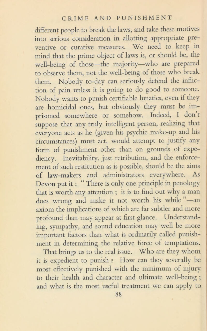 different people to break the laws, and take these motives into serious consideration in allotting appropriate pre¬ ventive or curative measures. We need to keep in mind that the prime object of laws is, or should be, the well-being of those—the majority—who are prepared to observe them, not the well-being of those who break them. Nobody to-day can seriously defend the inflic¬ tion of pain unless it is going to do good to someone. Nobody wants to punish certifiable lunatics, even if they are homicidal ones, but obviously they must be im¬ prisoned somewhere or somehow. Indeed, I don t suppose that any truly intelligent person, realizing that everyone acts as he (given liis psychic make-up and his circumstances) must act, would attempt to justify any form of punishment other than on grounds of expe¬ diency. Inevitability, just retribution, and the enforce¬ ment of such restitution as is possible, should be the aims of law-makers and administrators everywhere. As Devon put it : “ There is only one principle in penology that is worth any attention ; it is to find out why a man does wrong and make it not worth his while ”—an axiom the implications of which are far subtler and more profound than may appear at first glance. Understand¬ ing, sympathy, and sound education may well be more important factors than what is ordinarily called punish¬ ment in determining the relative force of temptations. That brings us to the real issue. Who are they whom it is expedient to punish ? How can they severally be most effectively punished with the minimum of injury to their health and character and ultimate well-being ; and what is the most useful treatment we can apply to