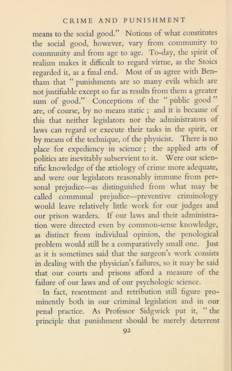 means to the social good.” Notions of what constitutes the social good, however, vary from community to community and from age to age. To-day, the spirit ol realism makes it difficult to regard virtue, as the Stoics regarded it, as a final end. Most of us agree with Bcn- tham that “ punishments are so many evils which are not justifiable except so far as results from them a greater sum of good.” Conceptions of the “ public good ’ are, of course, by no means static ; and it is because of this that neither legislators nor the administrators of laws can regard or execute their tasks in the spirit, or by means of the technique, of the physicist. There is no place for expediency in science ; the apphed arts of politics are inevitably subservient to it. Were our scien¬ tific knowledge of the aetiology of crime more adequate, and were our legislators reasonably immune from per¬ sonal prejudice—as distinguished from what may be called communal prejudice—preventive criminology would leave relatively little work for our judges and our prison warders. If our laws and their administra¬ tion were directed even by common-sense knowledge, as distinct from individual opinion, die penological problem would still be a comparatively small one. Just as it is sometimes said that the surgeon’s work consists in dealing with the physician’s failures, so it may be said that our courts and prisons afford a measure of the failure of our laws and of our psychologic science. In fact, resentment and retribution still figure pro¬ minently both in our criminal legislation and in our penal practice. As Professor Sidgwick put it, “ the principle that punishment should be merely deterrent