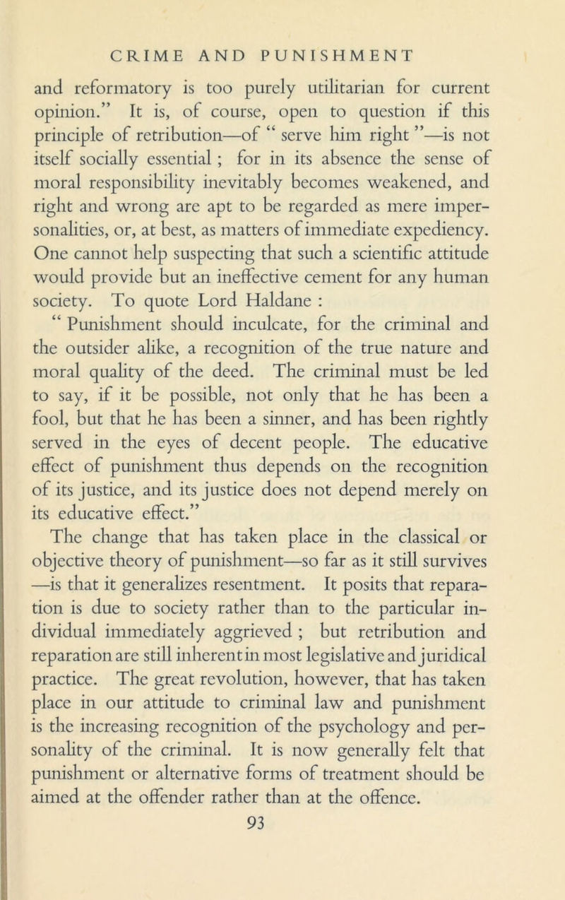 and reformatory is too purely utilitarian for current opinion.” It is, of course, open to question if this principle of retribution—of “ serve him right ”—is not itself socially essential; for in its absence the sense of moral responsibility inevitably becomes weakened, and right and wrong are apt to be regarded as mere imper¬ sonalities, or, at best, as matters of immediate expediency. One cannot help suspecting that such a scientific attitude would provide but an ineffective cement for any human society. To quote Lord Haldane : “ Punishment should inculcate, for the criminal and the outsider alike, a recognition of the true nature and moral quality of the deed. The criminal must be led to say, if it be possible, not only that he has been a fool, but that he has been a sinner, and has been rightly served in the eyes of decent people. The educative effect of punishment thus depends on the recognition of its justice, and its justice does not depend merely on its educative effect.” The change that has taken place in the classical or objective theory of punishment—so far as it still survives —is that it generalizes resentment. It posits that repara¬ tion is due to society rather than to the particular in¬ dividual immediately aggrieved ; but retribution and reparation are still inherent in most legislative and juridical practice. The great revolution, however, that has taken place in our attitude to criminal law and punishment is the increasing recognition of the psychology and per¬ sonality of the criminal. It is now generally felt that punishment or alternative forms of treatment should be aimed at the offender rather than at the offence.