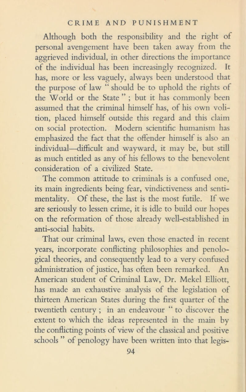 Although both the responsibility and the right of personal avengement have been taken away from the aggrieved individual, in other directions the importance of the individual has been increasingly recognized. It has, more or less vaguely, always been understood that the purpose of law “ should be to uphold the rights of the World or the State ” ; but it has commonly been assumed that the criminal himself has, of his own voli¬ tion, placed himself outside this regard and this claim on social protection. Modern scientific humanism has emphasized the fact that the offender himself is also an individual—difficult and wayward, it may be, but still as much entitled as any of his fellows to the benevolent consideration of a civilized State. The common attitude to criminals is a confused one, its main ingredients being fear, vindictiveness and senti¬ mentality. Of these, the last is the most futile. If we are seriously to lessen crime, it is idle to build our hopes on the reformation of those already well-established in anti-social habits. That our criminal laws, even those enacted in recent years, incorporate conflicting philosophies and penolo¬ gical theories, and consequently lead to a very confused administration of justice, has often been remarked. An American student of Criminal Law, Dr. Mekel Elliott, has made an exhaustive analysis of the legislation of thirteen American States during the first quarter of the twentieth century ; in an endeavour ‘k to discover the extent to which the ideas represented in the main by the conflicting points of view of the classical and positive schools ” of penology have been written into that legis-