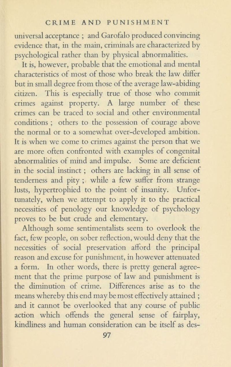 universal acceptance ; and Garofalo produced convincing evidence that, in the main, criminals are characterized by psychological rather than by physical abnormalities. it is, however, probable that the emotional and mental characteristics of most of those who break the law differ but in small degree from those of the average law-abiding citizen. This is especially true of those who commit crimes against property. A large number of these crimes can be traced to social and other environmental conditions ; others to the possession of courage above the normal or to a somewhat over-developed ambition. It is when we come to crimes against the person that we are more often confronted with examples of congenital abnormalities of mind and impulse. Some are deficient in the social instinct ; others are lacking in all sense of tenderness and pity ; while a few suffer from strange lusts, hypertrophied to the point of insanity. Unfor¬ tunately, when we attempt to apply it to the practical necessities of penology our knowledge of psychology proves to be but crude and elementary. Although some sentimentalists seem to overlook the fact, few people, on sober reflection, would deny that the necessities of social preservation afford the principal reason and excuse for punishment, in however attenuated a form. In other words, there is pretty general agree¬ ment that the prime purpose of law and punishment is the diminution of crime. Differences arise as to the means whereby this end may be most effectively attained ; and it cannot be overlooked that any course of public action which offends the general sense of fairplay, kindliness and human consideration can be itself as dcs-