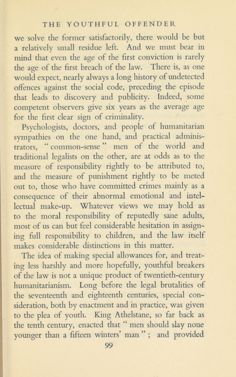 we solve the former satisfactorily, there would be but a relatively small residue left. And we must bear in mind that even the age of the first conviction is rarely the age of the first breach of the law. There is, as one would expect, nearly always a long history of undetected offences against the social code, preceding the episode that leads to discovery and publicity. Indeed, some competent observers give six years as the average age for the first clear sign of criminality. Psychologists, doctors, and people of humanitarian sympathies on the one hand, and practical adminis¬ trators, “ common-sense ” men of the world and traditional legalists on the other, are at odds as to the measure of responsibility rightly to be attributed to, and the measure of punishment rightly to be meted out to, those who have committed crimes mainly as a consequence of their abnormal emotional and intel¬ lectual make-up. Whatever views we may hold as to the moral responsibility of reputedly sane adults, most of us can but feel considerable hesitation in assign¬ ing full responsibility to children, and the law itself makes considerable distinctions in this matter. The idea of making special allowances for, and treat¬ ing less harshly and more hopefully, youthful breakers of the law is not a unique product of twentieth-century humanitarianism. Long before the legal brutalities of the seventeenth and eighteenth centuries, special con¬ sideration, both by enactment and in practice, was given to the plea of youth. King Athelstane, so far back as the tenth century, enacted that “ men should slay none younger than a fifteen winters’ man ” ; and provided