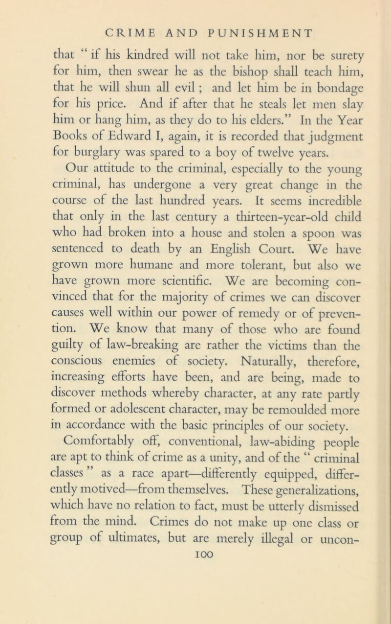 that “ if his kindred will not take him, nor be surety for him, then swear he as the bishop shall teach him, that he will shun all evil ; and let him be in bondage for his price. And if after that he steals let men slay him or hang him, as they do to his ciders.” In the Year Books of Edward I, again, it is recorded that judgment for burglary was spared to a boy of twelve years. Our attitude to the criminal, especially to the young criminal, has undergone a very great change in the course of the last hundred years. It seems incredible that only in the last century a thirteen-year-old child who had broken into a house and stolen a spoon was sentenced to death by an English Court. We have grown more humane and more tolerant, but also we have grown more scientific. We are becoming con¬ vinced that for the majority of crimes we can discover causes well within our power of remedy or of preven¬ tion. We know that many of those who are found guilty of law-breaking arc rather the victims than the conscious enemies of society. Naturally, therefore, increasing efforts have been, and are being, made to discover methods whereby character, at any rate partly formed or adolescent character, may be remoulded more in accordance with the basic principles of our society. Comfortably oft, conventional, law-abiding people are apt to think of crime as a unity, and of the “ criminal classes as a race apart—differently equipped, differ¬ ently motived—from themselves. These generalizations, which have no relation to fact, must be utterly dismissed from the mind. Crimes do not make up one class or group of ultimates, but are merely illegal ioo or uncon-