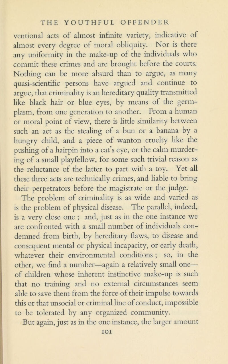 vcntional acts of almost infinite variety, indicative of almost every degree of moral obliquity. Nor is there any uniformity in the make-up of the individuals who commit these crimes and are brought before the courts. Nothing can be more absurd than to argue, as many quasi-scientific persons have argued and continue to argue, that criminality is an hereditary quality transmitted like black hair or blue eyes, by means of the germ- plasm, from one generation to another. From a human or moral point of view, there is little similarity between such an act as the stealing of a bun or a banana by a hungry child, and a piece of wanton cruelty hke the pushing of a hairpin into a cat’s eye, or the calm murder¬ ing of a small playfellow, for some such trivial reason as the reluctance of the latter to part with a toy. Yet all these three acts are technically crimes, and liable to bring their perpetrators before the magistrate or the judge. The problem of criminality is as wide and varied as is the problem of physical disease. The parallel, indeed, is a very close one ; and, just as in the one instance we are confronted with a small number of individuals con¬ demned from birth, by hereditary flaws, to disease and consequent mental or physical incapacity, or early death, whatever their environmental conditions ; so, in the other, we find a number—again a relatively small one— of children whose inherent instinctive make-up is such that no training and no external circumstances seem able to save them from the force of their impulse towards this or that unsocial or criminal line of conduct, impossible to be tolerated by any organized community. But again, just as in the one instance, the larger amount ioi