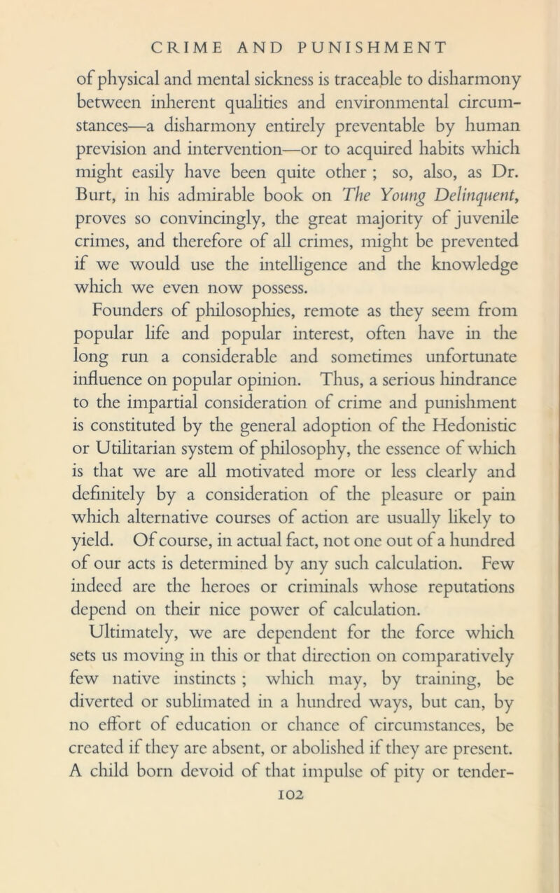 of physical and mental sickness is traceable to disharmony between inherent qualities and environmental circum¬ stances—a disharmony entirely preventable by human prevision and intervention—or to acquired habits which might easily have been quite other ; so, also, as Dr. Burt, in his admirable book on The Young Delinquent, proves so convincingly, the great majority of juvenile crimes, and therefore of all crimes, might be prevented if we would use the intelligence and the knowledge which we even now possess. Founders of philosophies, remote as they seem from popular life and popular interest, often have in the long run a considerable and sometimes unfortunate influence on popular opinion. Thus, a serious hindrance to the impartial consideration of crime and punishment is constituted by the general adoption of the Hedonistic or Utilitarian system of philosophy, the essence of which is that we are all motivated more or less clearly and definitely by a consideration of the pleasure or pain which alternative courses of action are usually likely to yield. Of course, in actual fact, not one out of a hundred of our acts is determined by any such calculation. Few indeed arc the heroes or criminals whose reputations depend on their nice power of calculation. Ultimately, we are dependent for the force which sets us moving in this or that direction on comparatively few native instincts; which may, by training, be diverted or sublimated in a hundred ways, but can, by no effort of education or chance of circumstances, be created if they arc absent, or abolished if they are present. A child born devoid of that impulse of pity or tender-