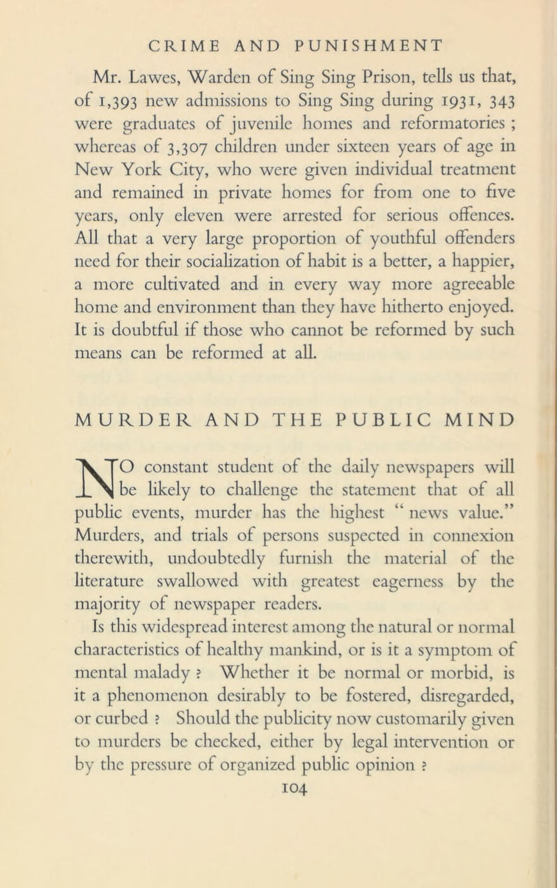 Mr. Lawcs, Warden of Sing Sing Prison, tells us that, of 1,393 new admissions to Sing Sing during 1931, 343 were graduates of juvenile homes and reformatories ; whereas of 3,307 children under sixteen years of age in New York City, who were given individual treatment and remained in private homes for from one to five years, only eleven were arrested for serious offences. All that a very large proportion of youthful offenders need for their socialization of habit is a better, a happier, a more cultivated and in every way more agreeable home and environment than they have hitherto enjoyed. It is doubtful if those who cannot be reformed by such means can be reformed at all. MURDER AND THE PUBLIC MIND NO constant student of the daily newspapers will be likely to challenge the statement that of all public events, murder has the highest “ news value.” Murders, and trials of persons suspected in connexion therewith, undoubtedly furnish the material of the literature swallowed with greatest eagerness by the majority of newspaper readers. Is this widespread interest among the natural or normal characteristics of healthy mankind, or is it a symptom of mental malady ? Whether it be normal or morbid, is it a phenomenon desirably to be fostered, disregarded, or curbed ? Should the publicity now customarily given to murders be checked, either by legal intervention or by the pressure of organized public opinion ?