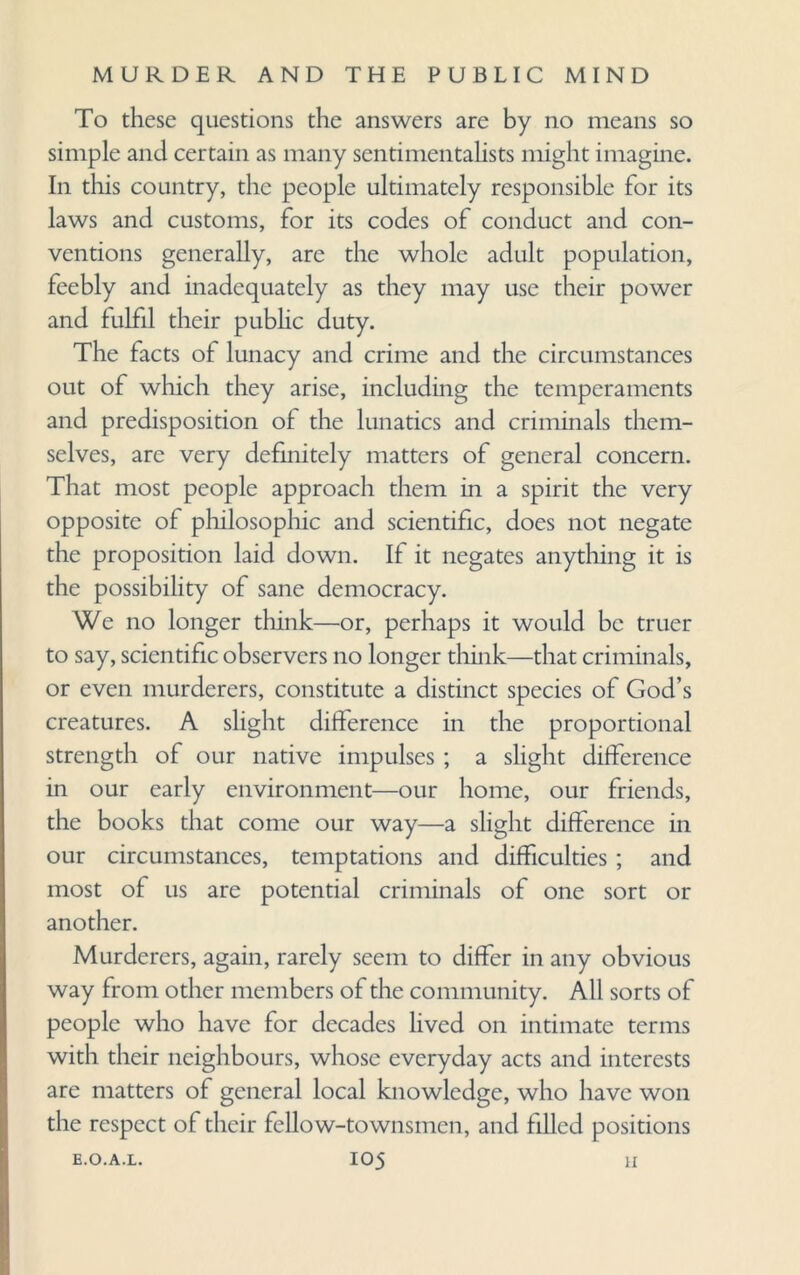 To these questions the answers are by no means so simple and certain as many sentimentalists might imagine. In this country, the people ultimately responsible for its laws and customs, for its codes of conduct and con¬ ventions generally, are the whole adult population, feebly and inadequately as they may use their power and fulfil their public duty. The facts of lunacy and crime and the circumstances out of which they arise, including the temperaments and predisposition of the lunatics and criminals them¬ selves, are very definitely matters of general concern. That most people approach them in a spirit the very opposite of philosophic and scientific, does not negate the proposition laid down. If it negates anything it is the possibility of sane democracy. We no longer think—or, perhaps it would be truer to say, scientific observers no longer think—that criminals, or even murderers, constitute a distinct species of God’s creatures. A slight difference in the proportional strength of our native impulses ; a slight difference in our early environment—our home, our friends, the books that come our way—a slight difference in our circumstances, temptations and difficulties ; and most of us are potential criminals of one sort or another. Murderers, again, rarely seem to differ in any obvious way from other members of the community. All sorts of people who have for decades lived on intimate terms with their neighbours, whose everyday acts and interests are matters of general local knowledge, who have won the respect of their fellow-townsmen, and filled positions
