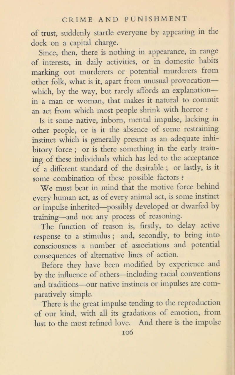 of trust, suddenly startle everyone by appearing in the dock on a capital charge. Since, then, there is nothing in appearance, in range of interests, in daily activities, or in domestic habits marking out murderers or potential murderers from other folk, what is it, apart from unusual provocation— which, by the way, but rarely affords an explanation— in a man or woman, that makes it natural to commit an act from which most people shrink with horror ? Is it some native, inborn, mental impulse, lacking in other people, or is it the absence of some restraining instinct which is generally present as an adequate inhi¬ bitory force ; or is there something in the early train¬ ing of these individuals which has led to the acceptance of a different standard of the desirable ; or lastly, is it some combination of these possible factors ? We must bear in mind that the motive force behind every human act, as of every animal act, is some instinct or impulse inherited—possibly developed or dwarfed by training—and not any process of reasoning. The function of reason is, firstly, to delay active response to a stimulus ; and, secondly, to bring into consciousness a number of associations and potential consequences of alternative lines of action. Before they have been modified by experience and by the influence of others—including racial conventions and traditions—our native instincts or impulses are com¬ paratively simple. There is the great impulse tending to the reproduction of our kind, with all its gradations of emotion, from lust to the most refined love. And there is the impulse