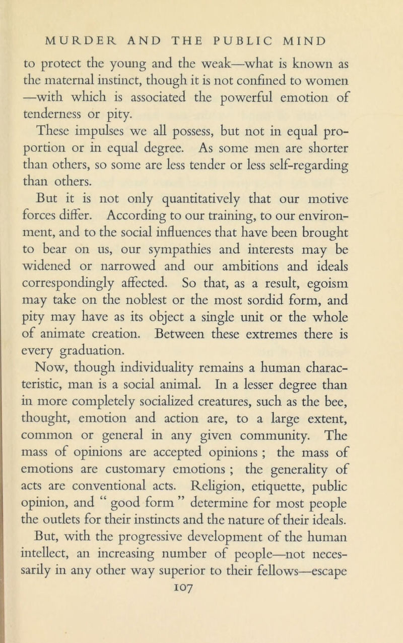 to protect the young and the weak—what is known as the maternal instinct, though it is not confined to women —with which is associated the powerful emotion of tenderness or pity. These impulses we all possess, but not in equal pro¬ portion or in equal degree. As some men are shorter than others, so some are less tender or less self-regarding than others. But it is not only quantitatively that our motive forces differ. According to our training, to our environ¬ ment, and to the social influences that have been brought to bear on us, our sympathies and interests may be widened or narrowed and our ambitions and ideals correspondingly affected. So that, as a result, egoism may take on the noblest or the most sordid form, and pity may have as its object a single unit or the whole of animate creation. Between these extremes there is every graduation. Now, though individuality remains a human charac¬ teristic, man is a social animal. In a lesser degree than in more completely socialized creatures, such as the bee, thought, emotion and action are, to a large extent, common or general in any given community. The mass of opinions arc accepted opinions ; the mass of emotions are customary emotions ; the generality of acts are conventional acts. Religion, etiquette, public opinion, and “ good form ” determine for most people the outlets for their instincts and the nature of their ideals. But, with the progressive development of the human intellect, an increasing number of people—not neces¬ sarily in any other way superior to their fellows—escape