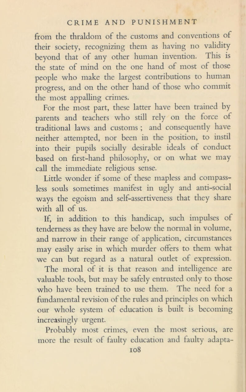 from the thraldom of the customs and conventions of their society, recognizing them as having no validity beyond that of any other human invention. This is the state of mind on the one hand of most of those people who make the largest contributions to human progress, and on the other hand of those who commit the most appalling crimes. For the most part, these latter have been trained by parents and teachers who still rely on the force of traditional laws and customs ; and consequently have neither attempted, nor been in the position, to instil into their pupils socially desirable ideals of conduct based on first-hand philosophy, or on what we may call the immediate religious sense. Little wonder if some of these mapless and compass¬ less souls sometimes manifest in ugly and anti-social ways the egoism and self-assertiveness that they share with all of us. If, in addition to this handicap, such impulses of tenderness as they have are below the normal in volume, and narrow in their range of application, circumstances may easily arise in which murder offers to them what we can but regard as a natural outlet of expression. The moral of it is that reason and intelligence are valuable tools, but may be safely entrusted only to those who have been trained to use them. The need for a fundamental revision of the rules and principles on which our whole system of education is built is becoming increasingly urgent. Probably most crimes, even the most serious, are more the result of faulty education and faulty adapta-