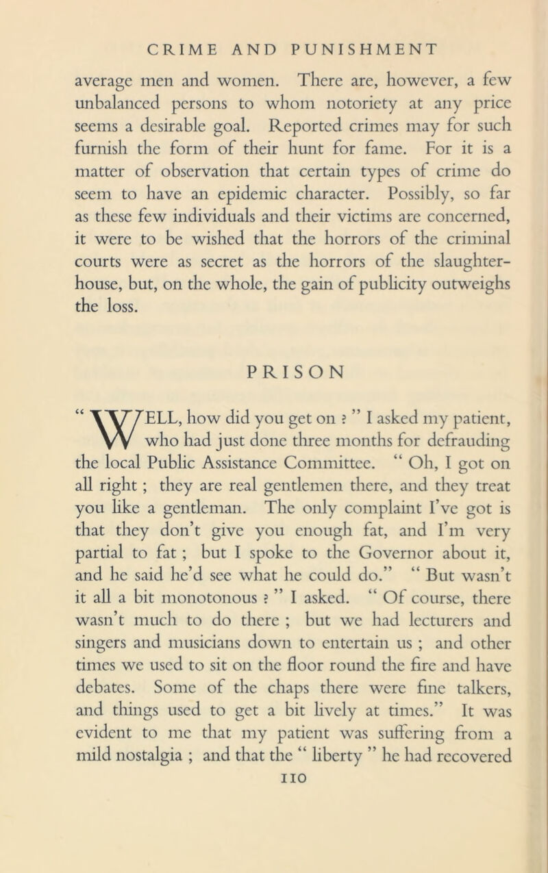 average men and women. There are, however, a few unbalanced persons to whom notoriety at any price seems a desirable goal. Reported crimes may for such furnish the form of their hunt for fame. For it is a matter of observation that certain types of crime do seem to have an epidemic character. Possibly, so far as these few individuals and their victims are concerned, it were to be wished that the horrors of the criminal courts were as secret as the horrors of the slaughter¬ house, but, on the whole, the gain of publicity outweighs the loss. PRISON WELL, how did you get on ? ” I asked my patient, who had just done three months for defrauding the local Public Assistance Committee. “ Oh, I got on all right ; they are real gentlemen there, and they treat you like a gentleman. The only complaint I’ve got is that they don’t give you enough fat, and I’m very partial to fat ; but I spoke to the Governor about it, and he said he’d see what he could do.” “ But wasn’t it all a bit monotonous ? ” I asked. “ Of course, there wasn’t much to do there ; but we had lecturers and singers and musicians down to entertain us ; and other times we used to sit on the floor round the fire and have debates. Some of the chaps there were fine talkers, and things used to get a bit lively at times.” It was evident to me that my patient was suffering from a mild nostalgia ; and that the “ liberty ” he had recovered no
