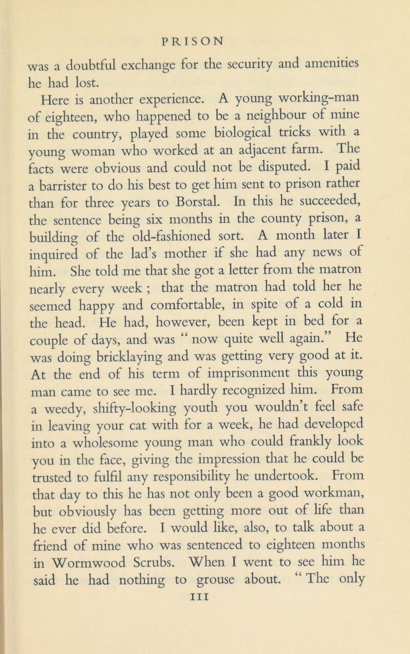 was a doubtful exchange for the security and amenities he had lost. Here is another experience. A young working-man of eighteen, who happened to be a neighbour of mine in the country, played some biological tricks with a young woman who worked at an adjacent farm. The facts were obvious and could not be disputed. I paid a barrister to do his best to get him sent to prison rather than for three years to Borstal. In this he succeeded, the sentence being six months in the county prison, a building of the old-fashioned sort. A month later I inquired of the lad’s mother if she had any news of him. She told me that she got a letter from the matron nearly every week ; that the matron had told her he seemed happy and comfortable, in spite of a cold in the head. He had, however, been kept in bed for a couple of days, and was “ now quite well again.” He was doing bricklaying and was getting very good at it. At the end of his term of imprisonment this young man came to see me. I hardly recognized him. From a weedy, shifty-looking youth you wouldn’t feel safe in leaving your cat with for a week, he had developed into a wholesome young man who could frankly look you in the face, giving the impression that he could be trusted to fulfil any responsibility he undertook. From that day to this he has not only been a good workman, but obviously has been getting more out of life than he ever did before. I would like, also, to talk about a friend of mine who was sentenced to eighteen months in Wormwood Scrubs. When I went to see him he said he had nothing to grouse about. “The only hi