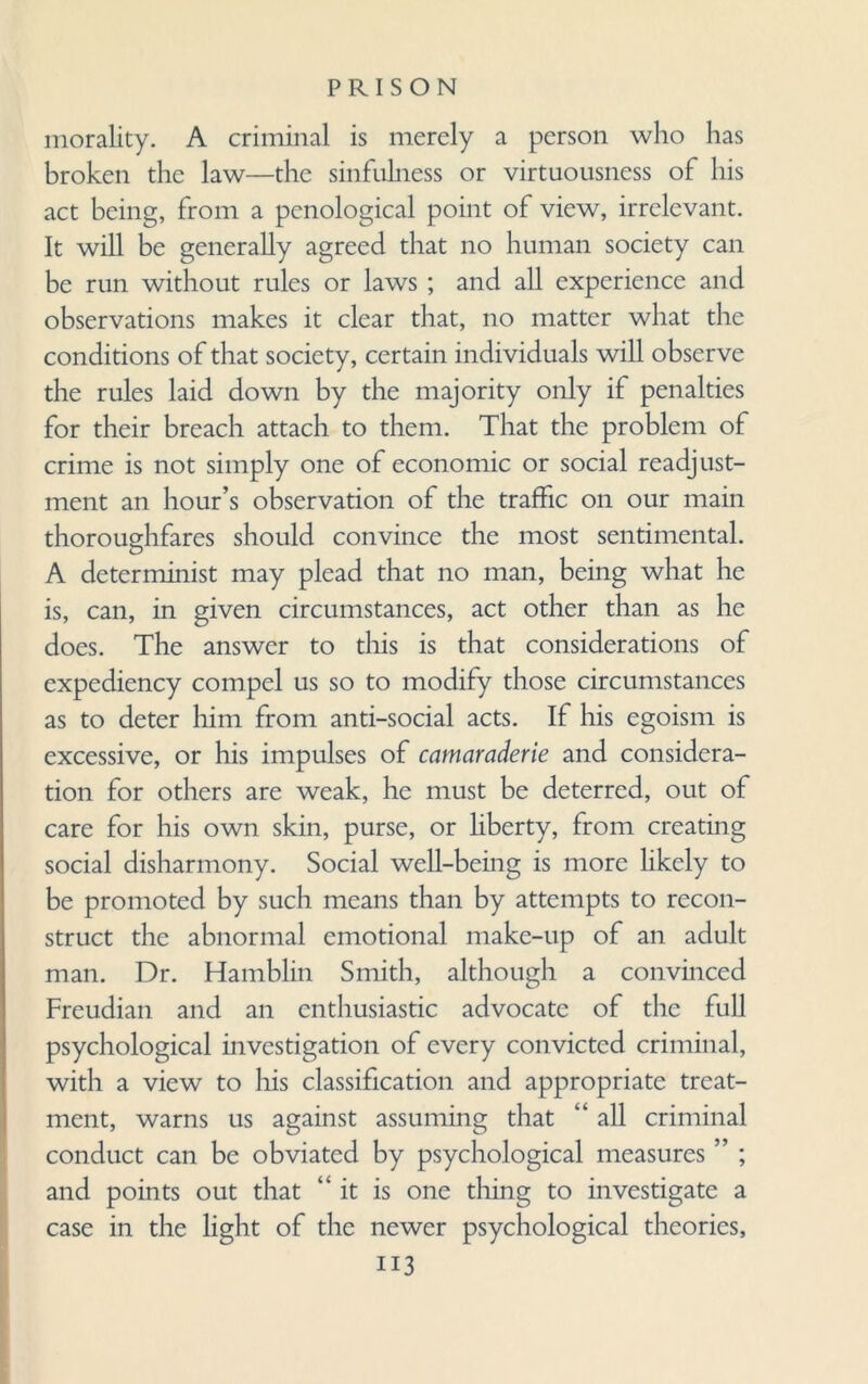 morality. A criminal is merely a person who has broken the law—the sinfulness or virtuousness of his act being, from a penological point of view, irrelevant. It will be generally agreed that no human society can be run without rules or laws ; and all experience and observations makes it clear that, no matter what the conditions of that society, certain individuals will observe the rules laid down by the majority only if penalties for their breach attach to them. That the problem of crime is not simply one of economic or social readjust¬ ment an hour’s observation of the traffic on our main thoroughfares should convince the most sentimental. A detcrminist may plead that no man, being what he is, can, in given circumstances, act other than as he does. The answer to this is that considerations of expediency compel us so to modify those circumstances as to deter him from anti-social acts. If his egoism is excessive, or his impulses of camaraderie and considera¬ tion for others are weak, he must be deterred, out of care for his own skin, purse, or liberty, from creating social disharmony. Social well-being is more likely to be promoted by such means than by attempts to recon¬ struct the abnormal emotional make-up of an adult man. Dr. Hamblin Smith, although a convinced Freudian and an enthusiastic advocate of the full psychological investigation of every convicted criminal, with a view to his classification and appropriate treat¬ ment, warns us against assuming that “ all criminal conduct can be obviated by psychological measures ” ; and points out that “it is one thing to investigate a case in the light of the newer psychological theories, ii3