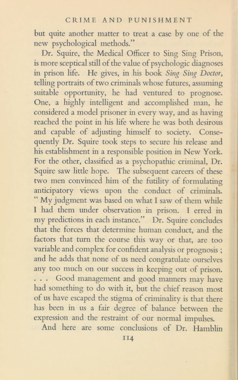 but quite another matter to treat a case by one of the new psychological methods.” Dr. Squire, the Medical Officer to Sing Sing Prison, is more sceptical still of the value of psychologic diagnoses in prison life. He gives, in his book Sing Sing Doctor, telling portraits of two criminals whose futures, assuming suitable opportunity, he had ventured to prognose. One, a highly intelligent and accomplished man, he considered a model prisoner in every way, and as having reached the point in his life where he was both desirous and capable of adjusting himself to society. Conse¬ quently Dr. Squire took steps to secure his release and his establishment in a responsible position in New York. For the other, classified as a psychopathic criminal, Dr. Squire saw little hope. The subsequent careers of these two men convinced him of the futility of formulating anticipatory views upon the conduct of criminals. “ My judgment was based on what 1 saw of them while I had them under observation in prison. 1 erred in my predictions in each instance.” Dr. Squire concludes that the forces that determine human conduct, and the factors that turn the course this way or that, are too variable and complex for confident analysis or prognosis ; and he adds that none of us need congratulate ourselves any too much on our success in keeping out of prison. . . . Good management and good manners may have had something to do with it, but the chief reason most of us have escaped the stigma of criminality is that there has been in us a fair degree of balance between the expression and the restraint of our normal impulses. And here are some conclusions of Dr. Hamblin