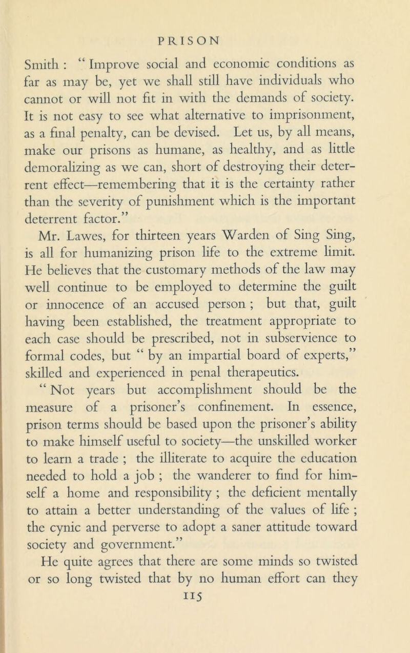 Smith : “ Improve social and economic conditions as far as may be, yet we shall still have individuals who cannot or will not fit in with the demands of society. It is not easy to see what alternative to imprisonment, as a final penalty, can be devised. Let us, by all means, make our prisons as humane, as healthy, and as little demoralizing as we can, short of destroying their deter¬ rent effect—remembering that it is the certainty rather than the severity of punishment which is the important deterrent factor.” Mr. Lawes, for thirteen years Warden of Sing Sing, is all for humanizing prison life to the extreme limit. He believes that the customary methods of the law may well continue to be employed to determine the guilt or innocence of an accused person ; but that, guilt having been established, the treatment appropriate to each case should be prescribed, not in subservience to formal codes, but “ by an impartial board of experts,” skilled and experienced in penal therapeutics. “Not years but accomplishment should be the measure of a prisoner’s confinement. In essence, prison terms should be based upon the prisoner’s ability to make himself useful to society—the unskilled worker to learn a trade ; the illiterate to acquire the education needed to hold a job ; the wanderer to find for him¬ self a home and responsibility ; the deficient mentally to attain a better understanding of the values of life ; the cynic and perverse to adopt a saner attitude toward society and government.” He quite agrees that there are some minds so twisted long twisted that by no human effort can they or so