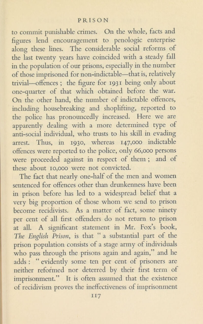 to commit punishable crimes. On the whole, facts and figures lend encouragement to penologic enterprise along these lines. The considerable social reforms of the last twenty years have coincided with a steady fall in the population of our prisons, especially in the number of those imprisoned for non-indictable—that is, relatively trivial—offences; the figure for 1931 being only about one-quarter of that which obtained before the war. On the other hand, the number of indictable offences, including housebreaking and shoplifting, reported to the pohce has pronouncedly increased. Here we are apparently dealing with a more determined type of anti-social individual, who trusts to his skill in evading arrest. Thus, in 1930, whereas 147,000 indictable offences were reported to the police, only 66,000 persons were proceeded against in respect of them ; and of these about 10,000 were not convicted. The fact that nearly one-half of the men and women sentenced for offences other than drunkenness have been in prison before has led to a widespread belief that a very big proportion of those whom we send to prison become recidivists. As a matter of fact, some ninety per cent of all first offenders do not return to prison at all. A significant statement in Mr. Fox’s book, The English Prison, is that “ a substantial part of the prison population consists of a stage army of individuals who pass through the prisons again and again,” and he adds : “ evidently some ten per cent of prisoners are neither reformed nor deterred by their first term of imprisonment.” It is often assumed that the existence of recidivism proves the ineffectiveness of imprisonment