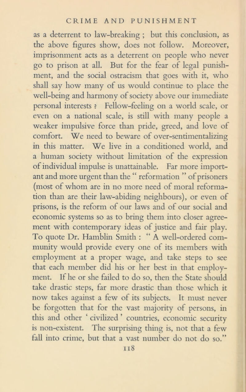 as a deterrent to law-breaking ; but this conclusion, as the above figures show, does not follow. Moreover, imprisonment acts as a deterrent on people who never go to prison at all. But for the fear of legal punish¬ ment, and the social ostracism that goes with it, who shall say how many of us would continue to place the well-being and harmony of society above our immediate personal interests ? Fellow-feeling on a world scale, or even on a national scale, is still with many people a weaker impulsive force than pride, greed, and love of comfort. We need to beware of over-sentimentalizing in this matter. We live in a conditioned world, and a human society without limitation of the expression of individual impulse is unattainable. Far more import¬ ant and more urgent than the “ reformation ” of prisoners (most of whom are in no more need of moral reforma¬ tion than are their law-abiding neighbours), or even of prisons, is the reform of our laws and of our social and economic systems so as to bring them into closer agree¬ ment with contemporary ideas of justice and fair play. To quote Dr. Hamblin Smith : “A well-ordered com¬ munity would provide every one of its members with employment at a proper wage, and take steps to see that each member did his or her best in that employ¬ ment. If he or she failed to do so, then the State should take drastic steps, far more drastic than those which it now takes against a few of its subjects. It must never be forgotten that for the vast majority of persons, in this and other 1 civilized ’ countries, economic security is non-existent. The surprising thing is, not that a few fall into crime, but that a vast number do not do so.”