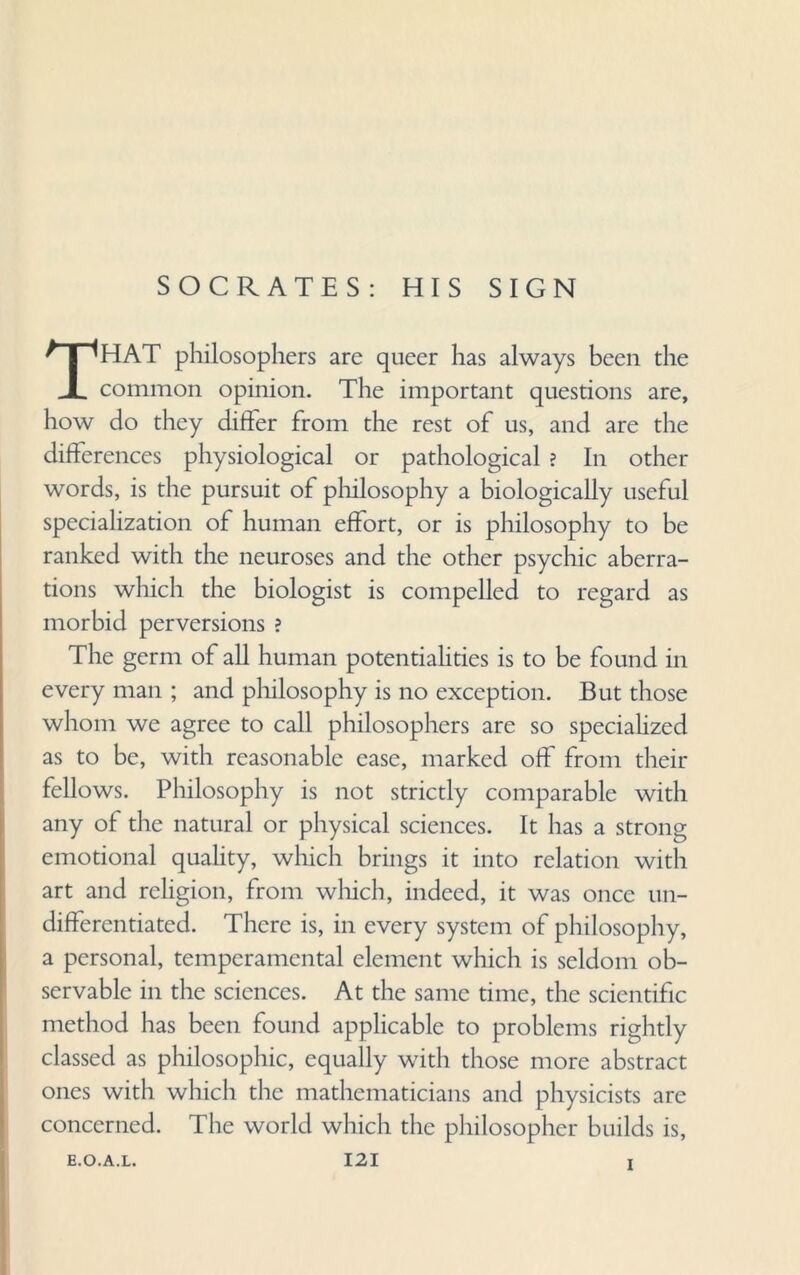 SOCRATES: HIS SIGN THAT philosophers are queer has always been the common opinion. The important questions are, how do they differ from the rest of us, and are the differences physiological or pathological ? In other words, is the pursuit of philosophy a biologically useful specialization of human effort, or is philosophy to be ranked with the neuroses and the other psychic aberra¬ tions which the biologist is compelled to regard as morbid perversions ? The germ of all human potentialities is to be found in every man ; and philosophy is no exception. But those whom we agree to call philosophers are so specialized as to be, with reasonable ease, marked off from their fellows. Philosophy is not strictly comparable with any of the natural or physical sciences. It has a strong emotional quality, which brings it into relation with art and religion, from which, indeed, it was once un¬ differentiated. There is, in every system of philosophy, a personal, temperamental element which is seldom ob¬ servable in the sciences. At the same time, the scientific method has been found applicable to problems rightly classed as philosophic, equally with those more abstract ones with which the mathematicians and physicists are concerned. The world which the philosopher builds is, i