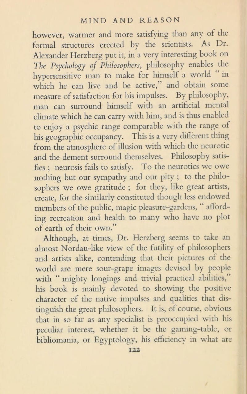 however, warmer and more satisfying than any of the formal structures erected by the scientists. As Dr. Alexander Herzberg put it, in a very interesting book on The Psychology of Philosophers, philosophy enables the hypersensitive man to make for himself a world in which he can live and be active,” and obtain some measure of satisfaction for his impulses. By philosophy, man can surround himself with an artificial mental climate which he can carry with him, and is thus enabled to enjoy a psychic range comparable with the range of his geographic occupancy. This is a very different thing from the atmosphere of illusion with which the neurotic and the dement surround themselves. Philosophy satis¬ fies ; neurosis fails to satisfy. To the neurotics we owe nothing but our sympathy and our pity ; to the philo¬ sophers we owe gratitude ; for they, like great artists, create, for the similarly constituted though less endowed members of the public, magic pleasure-gardens, “ afford¬ ing recreation and health to many who have no plot of earth of their own.” Although, at times, Dr. Herzberg seems to take an almost Nordau-like view of the futility of philosophers and artists alike, contending that their pictures of the world are mere sour-grape images devised by people with “ mighty longings and trivial practical abilities,” his book is mainly devoted to showing the positive character of the native impulses and qualities that dis¬ tinguish the great philosophers. It is, of course, obvious that in so far as any specialist is preoccupied with his peculiar interest, whether it be the gaming-table, or bibliomania, or Egyptology, his efficiency in what are