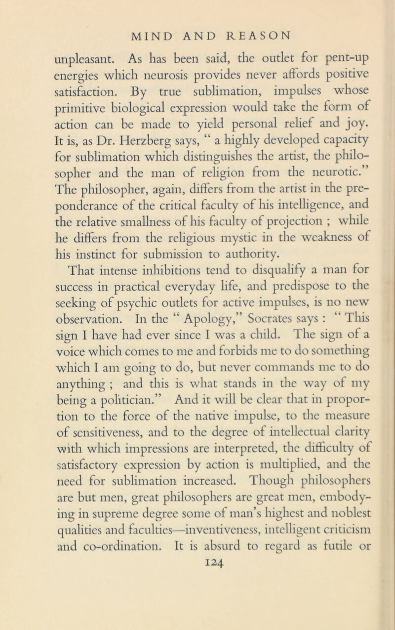unpleasant. As has been said, the outlet for pent-up energies which neurosis provides never affords positive satisfaction. By true sublimation, impulses whose primitive biological expression would take the form of action can be made to yield personal relief and joy. It is, as Dr. Herzberg says, “ a highly developed capacity for sublimation which distinguishes the artist, the philo¬ sopher and the man of religion from the neurotic. ’ The philosopher, again, differs from the artist in the pre¬ ponderance of the critical faculty of his intelligence, and the relative smallness of his faculty of projection ; while he differs from the religious mystic in the weakness of his instinct for submission to authority. That intense inhibitions tend to disqualify a man for success in practical everyday life, and predispose to the seeking of psychic outlets for active impulses, is no new observation. In the “ Apology,” Socrates says : “ Tiffs sign I have had ever since I was a child. The sign of a voice which comes to me and forbids me to do something which I am going to do, but never commands me to do anything ; and this is what stands in the way of my being a politician.” And it will be clear that in propor¬ tion to the force of the native impulse, to the measure of sensitiveness, and to the degree of intellectual clarity with which impressions are interpreted, the difficulty of satisfactory expression by action is multiplied, and the need for sublimation increased. Though philosophers are but men, great philosophers arc great men, embody¬ ing in supreme degree some of man’s highest and noblest qualities and faculties—inventiveness, intelligent criticism and co-ordination. It is absurd to regard as futile or