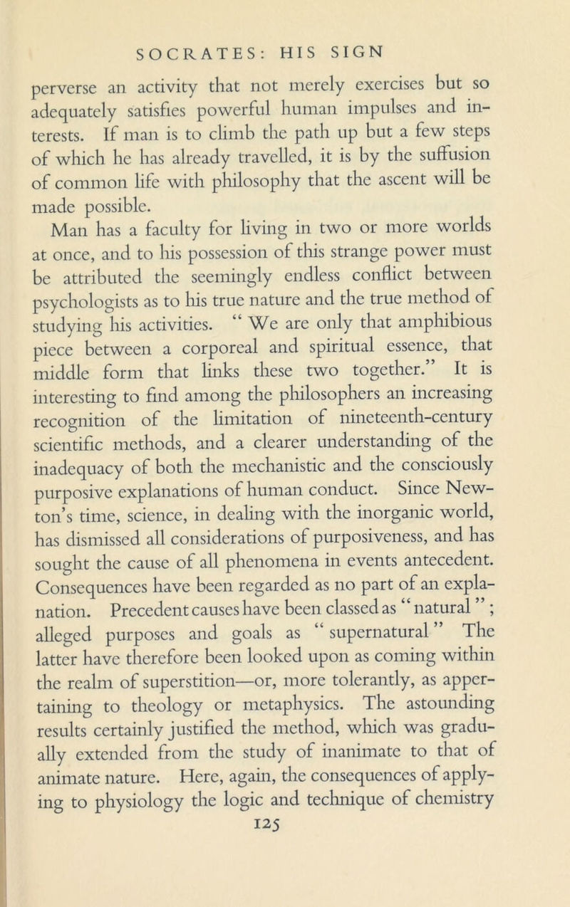 perverse an activity that not merely exercises but so adequately satisfies powerful human impulses and in¬ terests. If man is to climb the path up but a few steps of which he has already travelled, it is by the suffusion of common life with philosophy that the ascent will be made possible. Man has a faculty for living in two or more worlds at once, and to his possession of this strange power must be attributed the seemingly endless conflict between psychologists as to his true nature and the true method of studying his activities. “ We are only that amphibious piece between a corporeal and spiritual essence, that middle form that links these two together.” It is interesting to find among the philosophers an increasing recognition of the limitation of nineteenth-century scientific methods, and a clearer understanding of the inadequacy of both the mechanistic and the consciously purposive explanations of human conduct. Since New¬ ton’s time, science, in dealing with the inorganic world, has dismissed all considerations of purposiveness, and has sought the cause of all phenomena in events antecedent. Consequences have been regarded as no part of an expla¬ nation. Precedent causes have been classed as ‘ ‘ natural ’ ’; alleged purposes and goals as “ supernatural ” The latter have therefore been looked upon as coming within the realm of superstition—or, more tolerantly, as apper¬ taining to theology or metaphysics. The astounding results certainly justified the method, which was gradu¬ ally extended from the study of inanimate to that of animate nature. Here, again, the consequences of apply¬ ing to physiology the logic and technique of chemistry