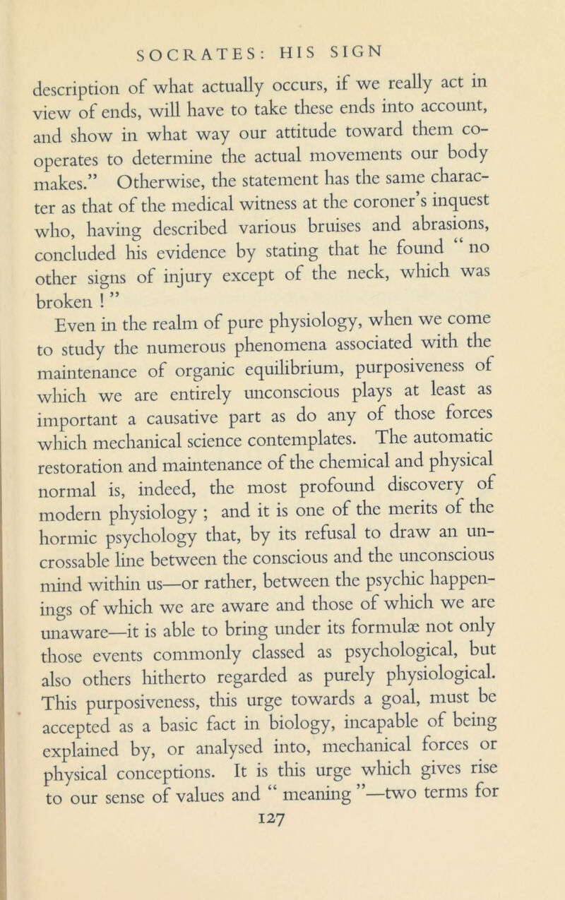 description of what actually occurs, if we really act in view of ends, will have to take these ends into account, and show in what way our attitude toward them co¬ operates to determine the actual movements our body makes.” Otherwise, the statement has the same charac¬ ter as that of the medical witness at the coroner s inquest who, having described various bruises and abrasions, concluded his evidence by stating that he found no other signs of injury except of the neck, which was broken ! ” Even in the realm of pure physiology, when we come to study the numerous phenomena associated with the maintenance of organic equilibrium, purposiveness ol which we are entirely unconscious plays at least as important a causative part as do any of those forces which mechanical science contemplates. The automatic restoration and maintenance of the chemical and physical normal is, indeed, the most profound discovery of modern physiology ; and it is one of the merits of the hormic psychology that, by its refusal to draw an un- crossable line between the conscious and the unconscious mind within us—or rather, between the psychic happen¬ ings of which we arc aware and those of which we are unaware—it is able to bring under its formulae not only those events commonly classed as psychological, but also others hitherto regarded as purely physiological. This purposiveness, this urge towards a goal, must be accepted as a basic fact in biology, incapable of being explained by, or analysed into, mechanical forces or physical conceptions. It is this urge which gives rise to our sense of values and “ meaning ”—two terms for