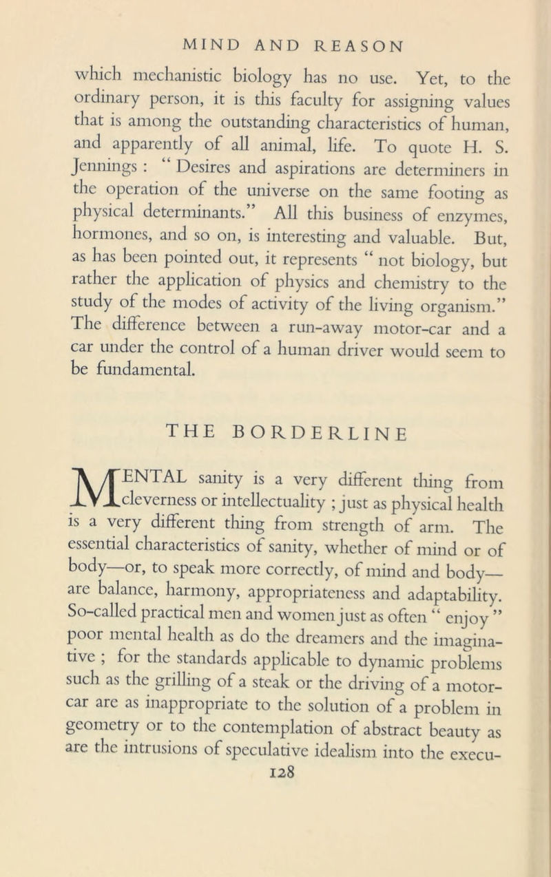 which mechanistic biology has no use. Yet, to the ordinary person, it is this faculty for assigning values that is among the outstanding characteristics of human, and apparently of all animal, life. To quote H. S. Jennings : Desires and aspirations are determiners in the operation of the universe on the same footing as physical determinants.” All this business of enzymes, hormones, and so on, is interesting and valuable. But, as has been pointed out, it represents “ not biology, but rather the application of physics and chemistry to the study of the modes of activity of the living organism.” The difference between a run-away motor-car and a car under the control of a human driver would seem to be fundamental. THE BORDERLINE MENTAL sanity is a very different tiling from cleverness or intellectuality ; just as physical health is a very different thing from strength of arm. The essential characteristics of sanity, whether of mind or of body—or, to speak more correctly, of mind and body— aie balance, harmony, appropriateness and adaptability. So-called practical men and women just as often “ enjoy ” poor mental health as do the dreamers and the imagina¬ tive , for the standards applicable to dynamic problems such as the grilling of a steak or the driving of a motor¬ car arc as inappropriate to the solution of a problem in geometry or to the contemplation of abstract beauty as are the intrusions of speculative idealism into the execu-