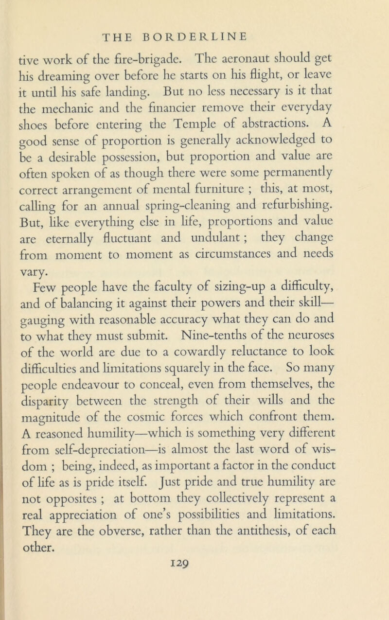 tive work of the fire-brigade. The aeronaut should get his dreaming over before he starts on his flight, or leave it until his safe landing. But no less necessary is it that the mechanic and the financier remove their everyday shoes before entering the Temple of abstractions. A good sense of proportion is generally acknowledged to be a desirable possession, but proportion and value are often spoken of as though there were some permanently correct arrangement of mental furniture ; this, at most, calling for an annual spring-cleaning and refurbishing. But, like everything else in life, proportions and value are eternally fluctuant and undulant; they change from moment to moment as circumstances and needs vary. Few people have the faculty of sizing-up a difficulty, and of balancing it against their powers and their skill— gauging with reasonable accuracy what they can do and to what they must submit. Nine-tenths of the neuroses of the world are due to a cowardly reluctance to look difficulties and limitations squarely in the face. So many people endeavour to conceal, even from themselves, the disparity between the strength of their wills and the magnitude of the cosmic forces which confront them. A reasoned humility—which is something very different from self-depreciation—is almost the last word of wis¬ dom ; being, indeed, as important a factor in the conduct of life as is pride itself. Just pride and true humility are not opposites ; at bottom they collectively represent a real appreciation of one’s possibilities and limitations. They are the obverse, rather than the antithesis, of each other.