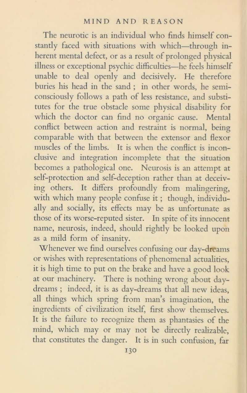 The neurotic is an individual who finds himself con¬ stantly faced with situations with which—through in¬ herent mental defect, or as a result of prolonged physical illness or exceptional psychic difficulties—he feels himself unable to deal openly and decisively. He therefore buries his head in the sand ; in other words, he semi- consciously follows a path of less resistance, and substi¬ tutes for the true obstacle some physical disability for which the doctor can find no organic cause. Mental conflict between action and restraint is normal, being comparable with that between the extensor and flexor muscles of the limbs. It is when the conflict is incon¬ clusive and integration incomplete that the situation becomes a pathological one. Neurosis is an attempt at self-protection and self-deception rather than at deceiv¬ ing others. It differs profoundly from malingering, with which many people confuse it; though, individu¬ ally and socially, its effects may be as unfortunate as those of its worse-reputed sister. In spite of its innocent name, neurosis, indeed, should rightly be looked upon as a mild form of insanity. Whenever we find ourselves confusing our day-dreams or wishes with representations of phenomenal actualities, it is high time to put on the brake and have a good look at our machinery. There is nothing wrong about day¬ dreams ; indeed, it is as day-dreams that all new ideas, all things which spring from man’s imagination, the ingredients of civilization itself, first show themselves. It is the failure to recognize them as phantasies of the mind, which may or may not be directly realizable, that constitutes the danger. It is in such confusion, far