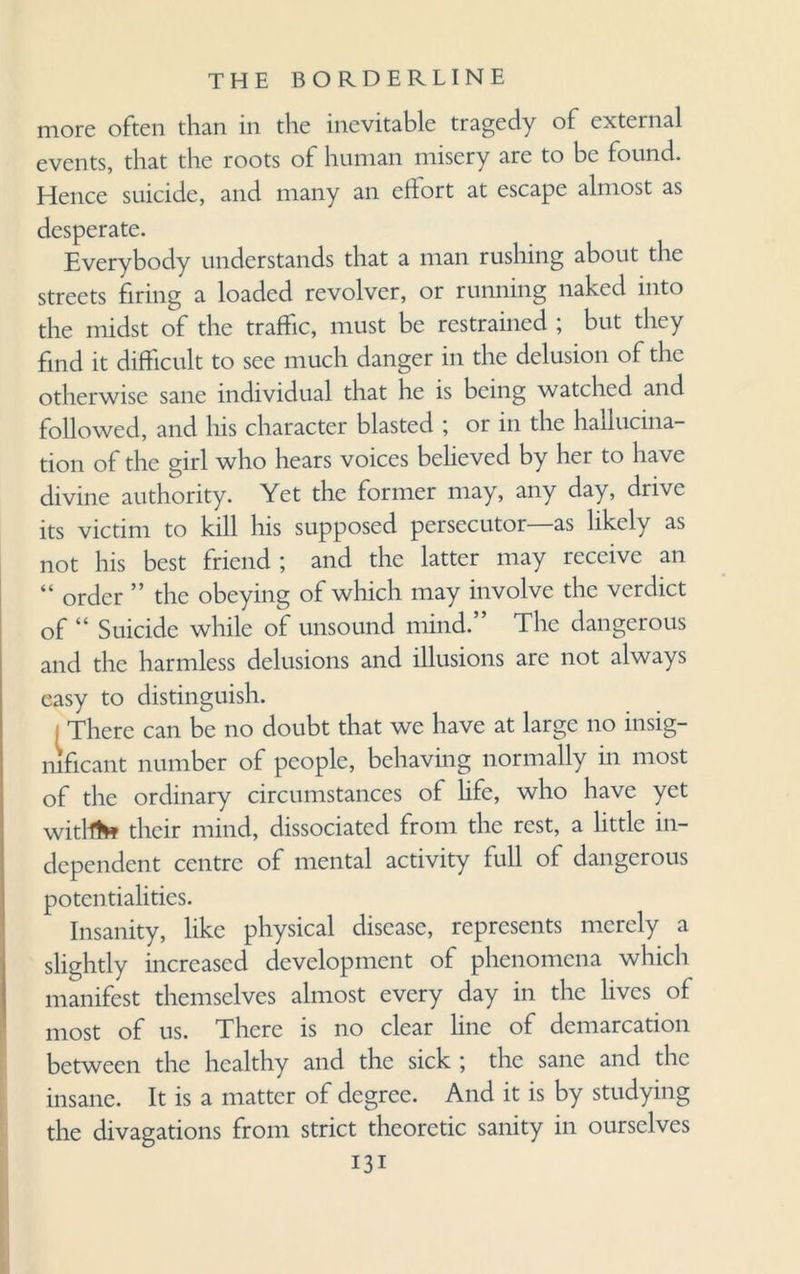 more often than in the inevitable tragedy of external events, that the roots of human misery are to be found. Hence suicide, and many an eifort at escape almost as desperate. Everybody understands that a man rushing about the streets firing a loaded revolver, or running naked into the midst of the traffic, must be restrained ; but they find it difficult to see much danger in the delusion of the otherwise sane individual that he is being watched and followed, and his character blasted ; or in the hallucina¬ tion of the girl who hears voices believed by her to have divine authority. Yet the former may, any day, drive its victim to kill his supposed persecutor—as likely as not his best friend; and the latter may receive an “ order ” the obeying of which may involve the verdict of “ Suicide while of unsound mind.” The dangerous and the harmless delusions and illusions are not always easy to distinguish. i There can be no doubt that we have at large no insig¬ nificant number of people, behaving normally in most of the ordinary circumstances of life, who have yet witllto their mind, dissociated from the rest, a little in¬ dependent centre of mental activity full of dangerous potentialities. Insanity, like physical disease, represents merely a slightly increased development of phenomena which manifest themselves almost every day in the lives of most of us. There is no clear line of demarcation between the healthy and the sick ; the sane and the insane. It is a matter of degree. And it is by studying the divagations from strict theoretic sanity in ourselves Hi