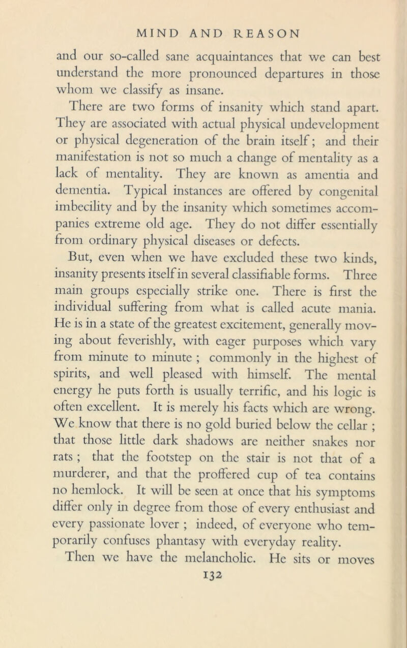 and our so-called sane acquaintances that we can best understand the more pronounced departures in those whom we classify as insane. There are two forms of insanity which stand apart. They are associated with actual physical undevelopment or physical degeneration of the brain itself; and their manifestation is not so much a change of mentality as a lack of mentality. They are known as amentia and dementia. Typical instances are offered by congenital imbecility and by the insanity which sometimes accom¬ panies extreme old age. They do not differ essentially from ordinary physical diseases or defects. But, even when we have excluded these two kinds, insanity presents itself in several classifiable forms. Three main groups especially strike one. There is first the individual suffering from what is called acute mania. He is in a state of the greatest excitement, generally mov¬ ing about feverishly, with eager purposes which vary from minute to minute ; commonly in the highest of spirits, and well pleased with himself. The mental energy he puts forth is usually terrific, and his logic is often excellent. It is merely his facts which arc wrong. We know that there is no gold buried below the cellar ; that those little dark shadows arc neither snakes nor rats ; that the footstep on the stair is not that of a murderer, and that the proffered cup of tea contains no hemlock. It will be seen at once that his symptoms differ only in degree from those of every enthusiast and every passionate lover ; indeed, of everyone who tem¬ porarily confuses phantasy with everyday reality. Then we have the melancholic. He sits or moves