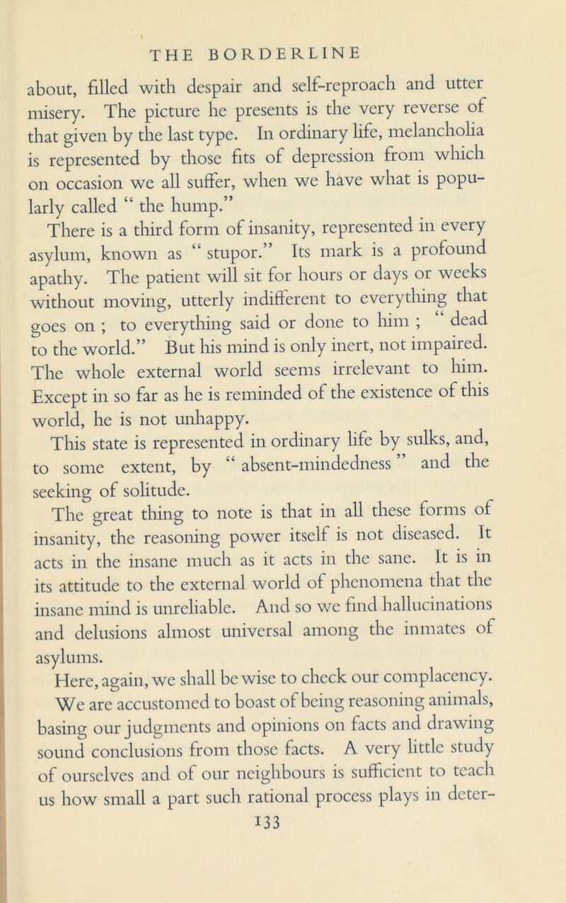 about, filled with despair and self-reproach and utter misery. The picture he presents is the very reverse of that given by the last type. In ordinary life, melancholia is represented by those fits of depression from which on occasion we all suffer, when we have what is popu¬ larly called “ the hump.” There is a third form of insanity, represented in every asylum, known as “ stupor.” Its mark is a profound apathy. The patient will sit for hours or days or weeks without moving, utterly indifferent to everything that goes on ; to everything said or done to him ; dead to the world.” But his mind is only inert, not impaired. The whole external world seems irrelevant to him. Except in so far as he is reminded of the existence of this world, he is not unhappy. This state is represented in ordinary life by sulks, and, to some extent, by “ absent-mindedness ” and the seeking of solitude. The great thing to note is that in all these forms of insanity, the reasoning power itself is not diseased. It acts in the insane much as it acts in the sane. It is in its attitude to the external world of phenomena that the insane mind is unreliable. And so we find hallucinations and delusions almost universal among the inmates of asylums. Here, again, we shall be wise to check our complacency. We are accustomed to boast of being reasoning animals, basing our judgments and opinions on facts and drawing sound conclusions from those facts. A very little study of ourselves and of our neighbours is sufficient to teach us how small a part such rational process plays in deter-