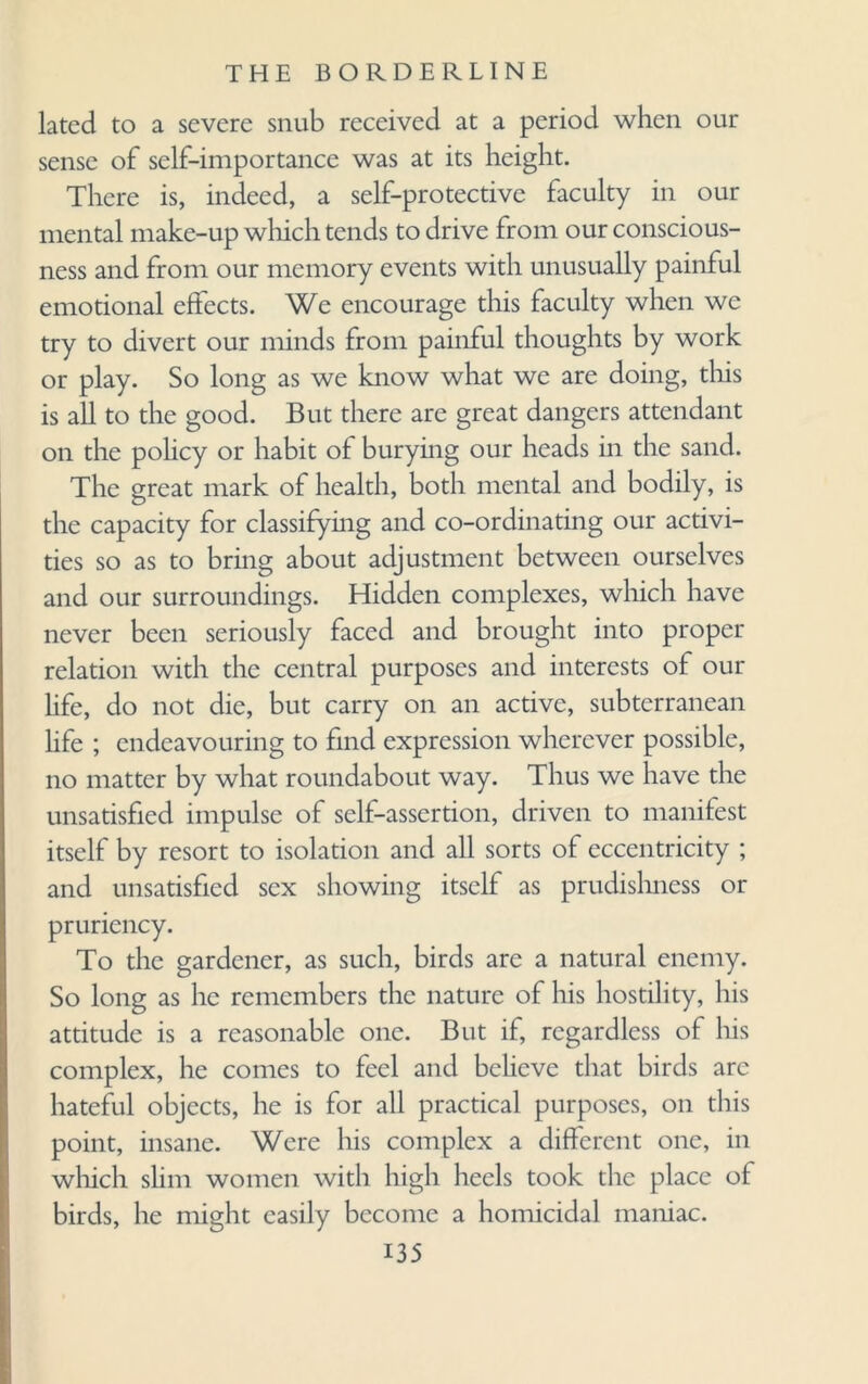 lated to a severe snub received at a period when our sense of self-importance was at its height. There is, indeed, a self-protective faculty in our mental make-up which tends to drive from our conscious¬ ness and from our memory events with unusually painful emotional effects. We encourage this faculty when we try to divert our minds from painful thoughts by work or play. So long as we know what we are doing, this is all to the good. But there are great dangers attendant on the policy or habit of burying our heads in the sand. The great mark of health, both mental and bodily, is the capacity for classifying and co-ordinating our activi¬ ties so as to bring about adjustment between ourselves and our surroundings. Hidden complexes, which have never been seriously faced and brought into proper relation with the central purposes and interests of our life, do not die, but carry on an active, subterranean life ; endeavouring to find expression wherever possible, no matter by what roundabout way. Thus we have the unsatisfied impulse of self-assertion, driven to manifest itself by resort to isolation and all sorts of eccentricity ; and unsatisfied sex showing itself as prudishness or pruriency. To the gardener, as such, birds are a natural enemy. So long as he remembers the nature of his hostility, his attitude is a reasonable one. But if, regardless of his complex, he comes to feel and believe that birds arc hateful objects, he is for all practical purposes, on this point, insane. Were his complex a different one, in which, shm women with high heels took the place of birds, he might easily become a homicidal maniac.