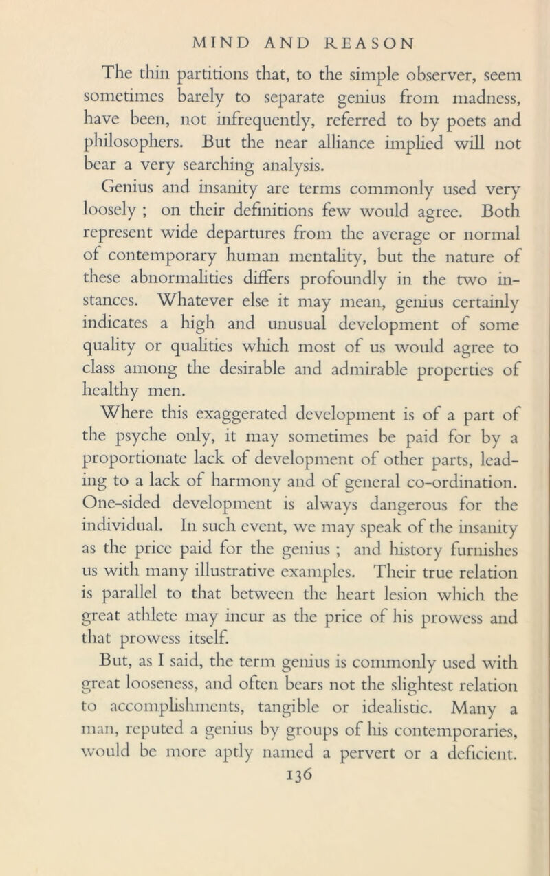 The thin partitions that, to the simple observer, seem sometimes barely to separate genius from madness, have been, not infrequently, referred to by poets and philosophers. But the near alliance implied will not bear a very searching analysis. Genius and insanity arc terms commonly used very loosely ; on their definitions few would agree. Both represent wide departures from the average or normal of contemporary human mentality, but the nature of these abnormalities differs profoundly in the two in¬ stances. Whatever else it may mean, genius certainly indicates a high and unusual development of some quality or qualities which most of us would agree to class among the desirable and admirable properties of healthy men. Where this exaggerated development is of a part of the psyche only, it may sometimes be paid for by a proportionate lack of development of other parts, lead¬ ing to a lack of harmony and of general co-ordination. One-sided development is always dangerous for the individual. In such event, we may speak of the insanity as the price paid for the genius ; and history furnishes us with many illustrative examples. Their true relation is parallel to that between the heart lesion which the great athlete may incur as the price of his prowess and that prowess itself. But, as I said, the term genius is commonly used with great looseness, and often bears not the slightest relation to accomplishments, tangible or idealistic. Many a man, reputed a genius by groups of his contemporaries, would be more aptly named a pervert or a deficient.