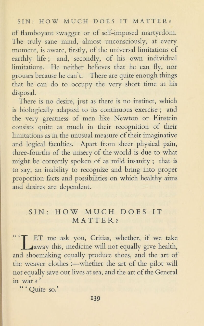 of flamboyant swagger or of self-imposed martyrdom. The truly sane mind, almost unconsciously, at every moment, is aware, firstly, of the universal limitations of earthly life ; and, secondly, of his own individual limitations. He neither believes that he can fly, nor grouses because he can’t. There are quite enough tilings that he can do to occupy the very short time at his disposal. There is no desire, just as there is no instinct, which is biologically adapted to its continuous exercise ; and the very greatness of men like Newton or Einstein consists quite as much in their recognition of their limitations as in the unusual measure of their imaginative and logical faculties. Apart from sheer physical pain, three-fourths of the misery of the world is due to what might be correctly spoken of as mild insanity ; that is to say, an inability to recognize and bring into proper proportion facts and possibilities on which healthy aims and desires are dependent. SIN: HOW MUCH DOES IT MATTER ? LET me ask you, Critias, whether, if we take away this, medicine will not equally give health, and shoemaking equally produce shoes, and the art of the weaver clothes ?—whether the art of the pilot will not equally save our Eves at sea, and the art of the General in war ? ’ Quite so.’