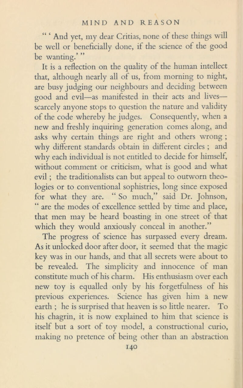 And yet, my dear Critias, none of these things will be well or beneficially done, if the science of the good be wanting.’ ” It is a reflection on the quality of the human intellect that, although nearly all of us, from morning to night, are busy judging our neighbours and deciding between good and evil—as manifested in their acts and lives— scarcely anyone stops to question the nature and validity of the code whereby he judges. Consequently, when a new and freshly inquiring generation comes along, and asks why certain things are right and others wrong ; why different standards obtain in different circles ; and why each individual is not entitled to decide for himself, without comment or criticism, what is good and what evil ; the traditionalists can but appeal to outworn theo¬ logies or to conventional sophistries, long since exposed for what they are. “ So much,” said Dr. Johnson, “ are the modes of excellence settled by time and place, that men may be heard boasting in one street of that which they would anxiously conceal in another.” The progress of science has surpassed every dream. As it unlocked door after door, it seemed that the magic key was in our hands, and that all secrets were about to be revealed. The simplicity and innocence of man constitute much of his charm. His enthusiasm over each new toy is equalled only by his forgetfulness of his previous experiences. Science has given him a new earth ; he is surprised that heaven is so little nearer. To his chagrin, it is now explained to him that science is itself but a sort of toy model, a constructional curio, making no pretence of being other than an abstraction