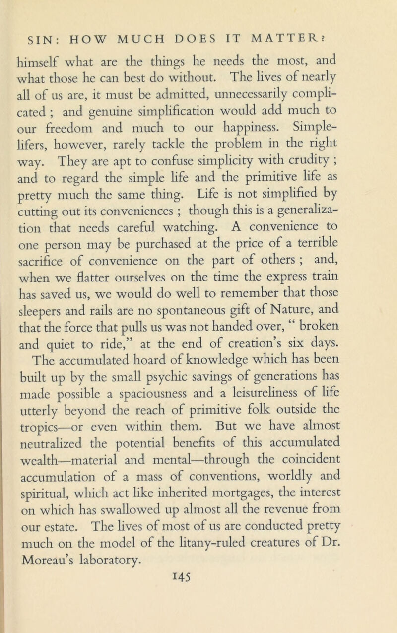himself what are the things he needs the most, and what those he can best do without. The lives of nearly all of us are, it must be admitted, unnecessarily compli¬ cated ; and genuine simplification would add much to our freedom and much to our happiness. Simple- lifers, howrever, rarely tackle the problem in the right way. They arc apt to confuse simplicity with crudity ; and to regard the simple life and the primitive life as pretty much the same thing. Life is not simplified by cutting out its conveniences ; though this is a generaliza¬ tion that needs careful watching. A convenience to one person may be purchased at the price of a terrible sacrifice of convenience on the part of others ; and, when we flatter ourselves on the time the express train has saved us, we would do well to remember that those sleepers and rails are no spontaneous gift of Nature, and that the force that pulls us was not handed over, “ broken and quiet to ride,” at the end of creation’s six days. The accumulated hoard of knowledge which has been built up by the small psychic savings of generations has made possible a spaciousness and a leisureliness of life utterly beyond the reach of primitive folk outside the tropics—or even within them. But we have almost neutralized the potential benefits of this accumulated wealth—material and mental—through the coincident accumulation of a mass of conventions, worldly and spiritual, which act like inherited mortgages, the interest on which has swallowed up almost all the revenue from our estate. The hves of most of us are conducted pretty much on the model of the litany-ruled creatures of Dr. Moreau’s laboratory.