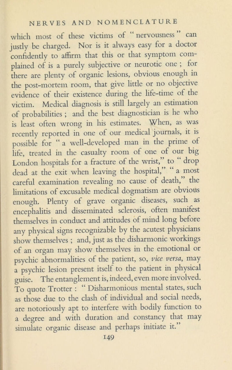 which most of these victims of “ nervousness ” can justly be charged. Nor is it always easy for a doctor confidently to affirm that this or that symptom com¬ plained of is a purely subjective or neurotic one ; for there are plenty of organic lesions, obvious enough in the post-mortem room, that give little or no objective evidence of their existence during the life-time of the victim. Medical diagnosis is still largely an estimation of probabilities ; and the best diagnostician is he who is least often wrong in his estimates. When, as was recently reported in one of our medical journals, it is possible for “a well-developed man in the prime of life, treated in the casualty room of one of our big London hospitals for a fracture of the wrist,” to “ drop dead at the exit when leaving the hospital,” “ a most careful examination revealing no cause of death, ’ the limitations of excusable medical dogmatism are obvious enough. Plenty of grave organic diseases, such as encephalitis and disseminated sclerosis, often manifest themselves in conduct and attitudes of mind long before any physical signs recognizable by the acutest physicians show themselves ; and, just as the disharmonic workings of an organ may show themselves in the emotional or psychic abnormalities of the patient, so, vice versa, may a psychic lesion present itself to the patient in physical guise. The entanglement is, indeed, even more involved. To quote Trotter : “ Disharmonious mental states, such as those due to the clash of individual and social needs, are notoriously apt to interfere with bodily function to a degree and with duration and constancy that may simulate organic disease and perhaps initiate it.”