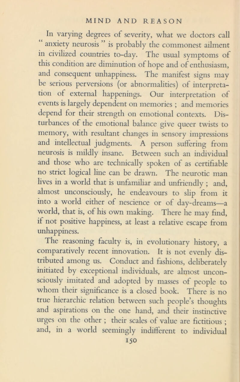 In varying degrees of severity, what we doctors call anxiety neurosis ” is probably the commonest ailment in civilized countries to-day. The usual symptoms of this condition are diminution of hope and of enthusiasm, and consequent unhappiness. The manifest signs may be serious perversions (or abnormalities) of interpreta¬ tion of external happenings. Our interpretation of events is largely dependent on memories ; and memories depend for their strength on emotional contexts. Dis¬ turbances of the emotional balance give queer twists to memory, with resultant changes in sensory impressions and intellectual judgments. A person suffering from neurosis is mildly insane. Between such an individual and those who are technically spoken of as certifiable no strict logical line can be drawn. The neurotic man lives in a world that is unfamiliar and unfriendly ; and, almost unconsciously, he endeavours to slip from it into a world either of nescience or of day-dreams—a world, that is, of his own making. There he may find, if not positive happiness, at least a relative escape from unhappiness. The reasoning faculty is, in evolutionary history, a comparatively recent innovation. It is not evenly dis¬ tributed among us. Conduct and fashions, deliberately initiated by exceptional individuals, are almost uncon¬ sciously imitated and adopted by masses of people to whom their significance is a closed book. There is no true hierarchic relation between such people’s thoughts and aspirations on the one hand, and their instinctive urges on the other ; their scales of value are fictitious ; and, in a world seemingly indifferent to individual