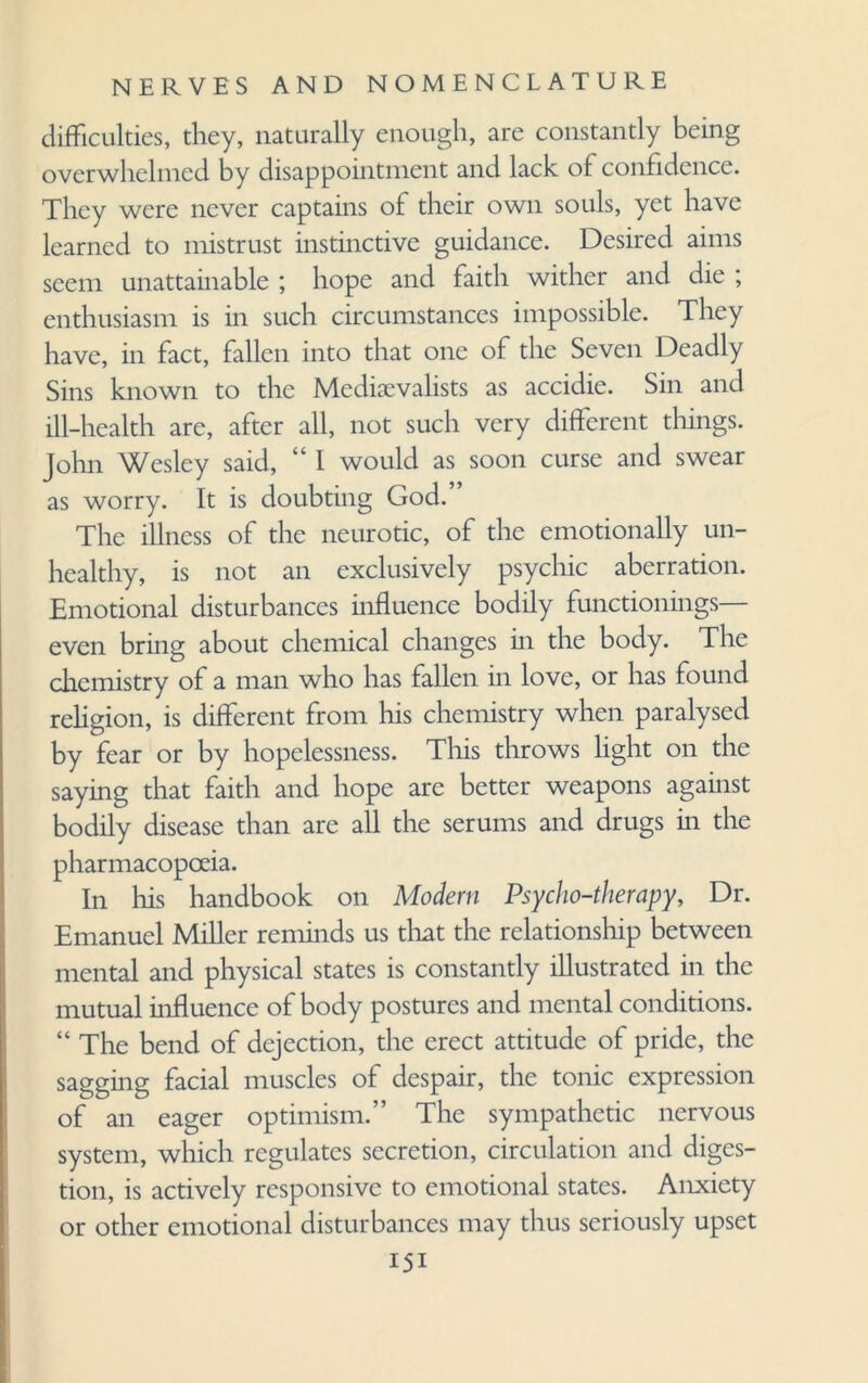 difficulties, they, naturally enough, are constantly being overwhelmed by disappointment and lack of confidence. They were never captains of their own souls, yet have learned to mistrust instinctive guidance. Desired aims seem unattainable ; hope and faith wither and die ; enthusiasm is in such circumstances impossible. They have, in fact, fallen into that one of the Seven Deadly Sins known to the Medievalists as accidie. Sin and ill-health arc, after all, not such very different tilings. John Wesley said, “ I would as soon curse and swear as worry. It is doubting God. The illness of the neurotic, of the emotionally un¬ healthy, is not an exclusively psychic aberration. Emotional disturbances influence bodily functionings— even bring about chemical changes in the body. The chemistry of a man who has fallen in love, or has found religion, is different from his chemistry when paralysed by fear or by hopelessness. This throws light on the saying that faith and hope are better weapons against bodily disease than are all the serums and drugs in the pharmacopoeia. In his handbook on Modern Psycho-therapy, Dr. Emanuel Miller reminds us that the relationship between mental and physical states is constantly illustrated in the mutual influence of body postures and mental conditions. “ The bend of dejection, the erect attitude of pride, the sagging facial muscles of despair, the tonic expression of an eager optimism.” The sympathetic nervous system, which regulates secretion, circulation and diges¬ tion, is actively responsive to emotional states. Anxiety or other emotional disturbances may thus seriously upset