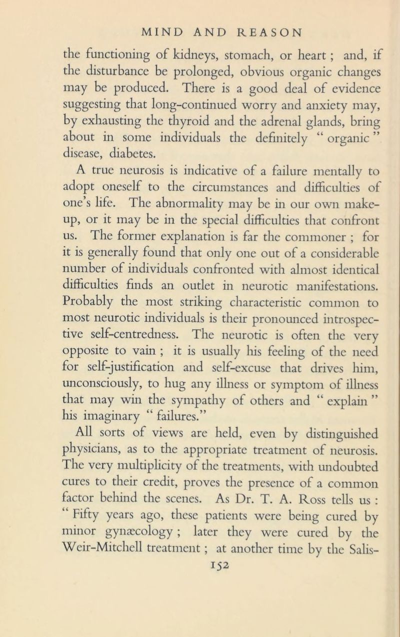 the functioning of kidneys, stomach, or heart ; and, if the disturbance be prolonged, obvious organic changes may be produced. There is a good deal of evidence suggesting that long-continued worry and anxiety may, by exhausting the thyroid and the adrenal glands, bring about in some individuals the definitely “ organic ” disease, diabetes. A true neurosis is indicative of a failure mentally to adopt oneself to the circumstances and difficulties of one’s life. The abnormality may be in our own make¬ up, or it may be in the special difficulties that confront us. The former explanation is far the commoner ; for it is generally found that only one out of a considerable number of individuals confronted with almost identical difficulties finds an outlet in neurotic manifestations. Probably the most striking characteristic common to most neurotic individuals is their pronounced introspec¬ tive self-centredness. The neurotic is often the very opposite to vain ; it is usually his feeling of the need for self-justification and self-excuse that drives him, unconsciously, to hug any illness or symptom of illness that may win the sympathy of others and “ explain ” his imaginary “ failures.” All sorts of views are held, even by distinguished physicians, as to the appropriate treatment of neurosis. The very multiplicity of the treatments, with undoubted cures to their credit, proves the presence of a common factor behind the scenes. As Dr. T. A. Ross tells us : ‘ Fifty years ago, these patients were being cured by minor gynaecology; later they were cured by the Wcir-Mitchell treatment; at another time by the Salis-