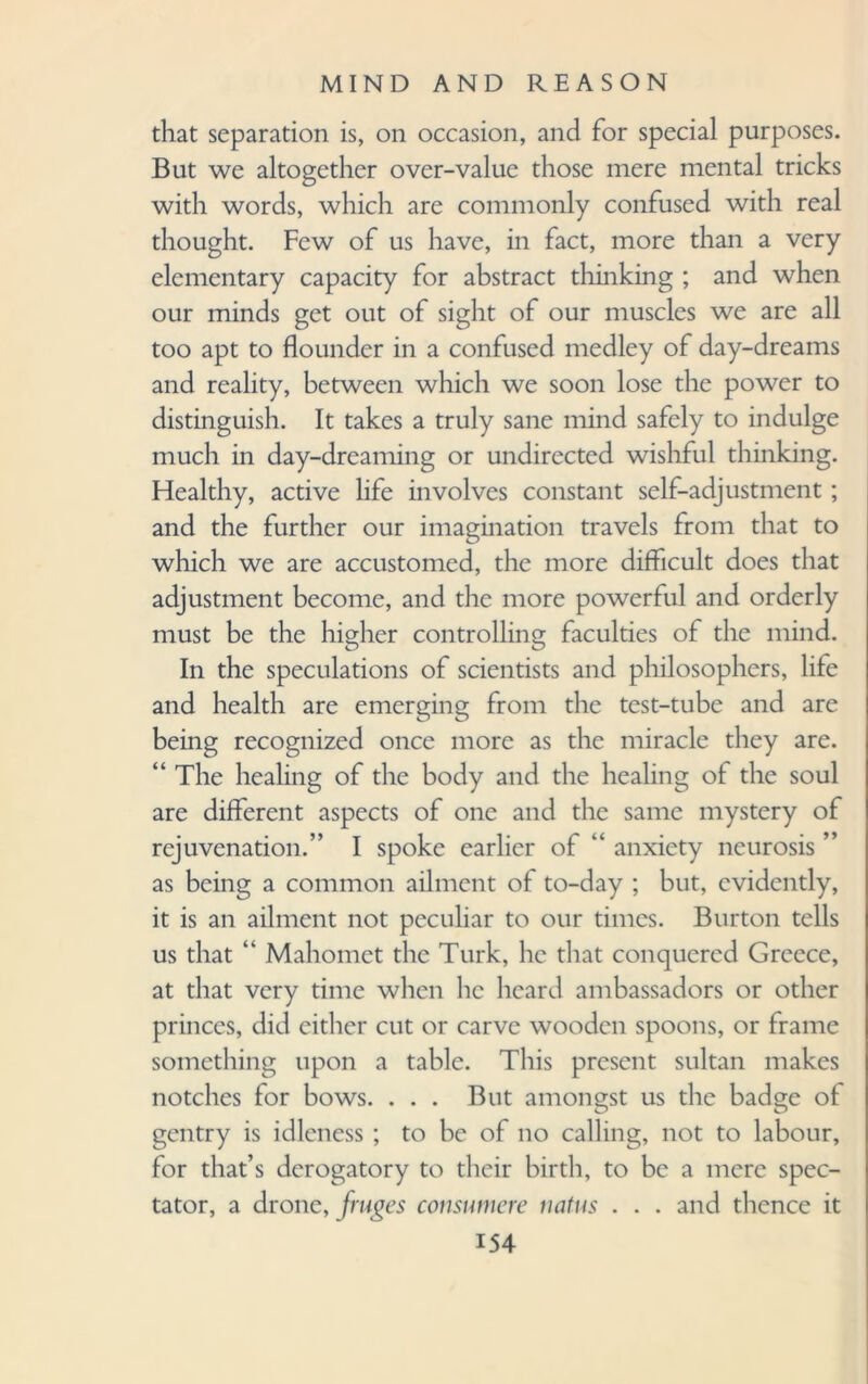 that separation is, on occasion, and for special purposes. But we altogether over-value those mere mental tricks with words, which are commonly confused with real thought. Few of us have, in fact, more than a very elementary capacity for abstract thinking ; and when our minds get out of sight of our muscles we are all too apt to flounder in a confused medley of day-dreams and reality, between which we soon lose the power to distinguish. It takes a truly sane mind safely to indulge much in day-dreaming or undirected wishful thinking. Healthy, active life involves constant self-adjustment; and the further our imagination travels from that to which we are accustomed, the more difficult does that adjustment become, and the more powerful and orderly must be the higher controlling faculties of the mind. In the speculations of scientists and philosophers, life and health are emerging from the test-tube and are being recognized once more as the miracle they are. “ The healing of the body and the healing of the soul are different aspects of one and the same mystery of rejuvenation.” I spoke earlier of “ anxiety neurosis ’ as being a common ailment of to-day ; but, evidently, it is an ailment not peculiar to our times. Burton tells us that “ Mahomet the Turk, he that conquered Greece, at that very time when he heard ambassadors or other princes, did either cut or carve wooden spoons, or frame something upon a table. This present sultan makes notches for bows. . . . But amongst us the badge of gentry is idleness ; to be of no calling, not to labour, for that’s derogatory to their birth, to be a mere spec¬ tator, a drone, jruges consumere natus . . . and thence it